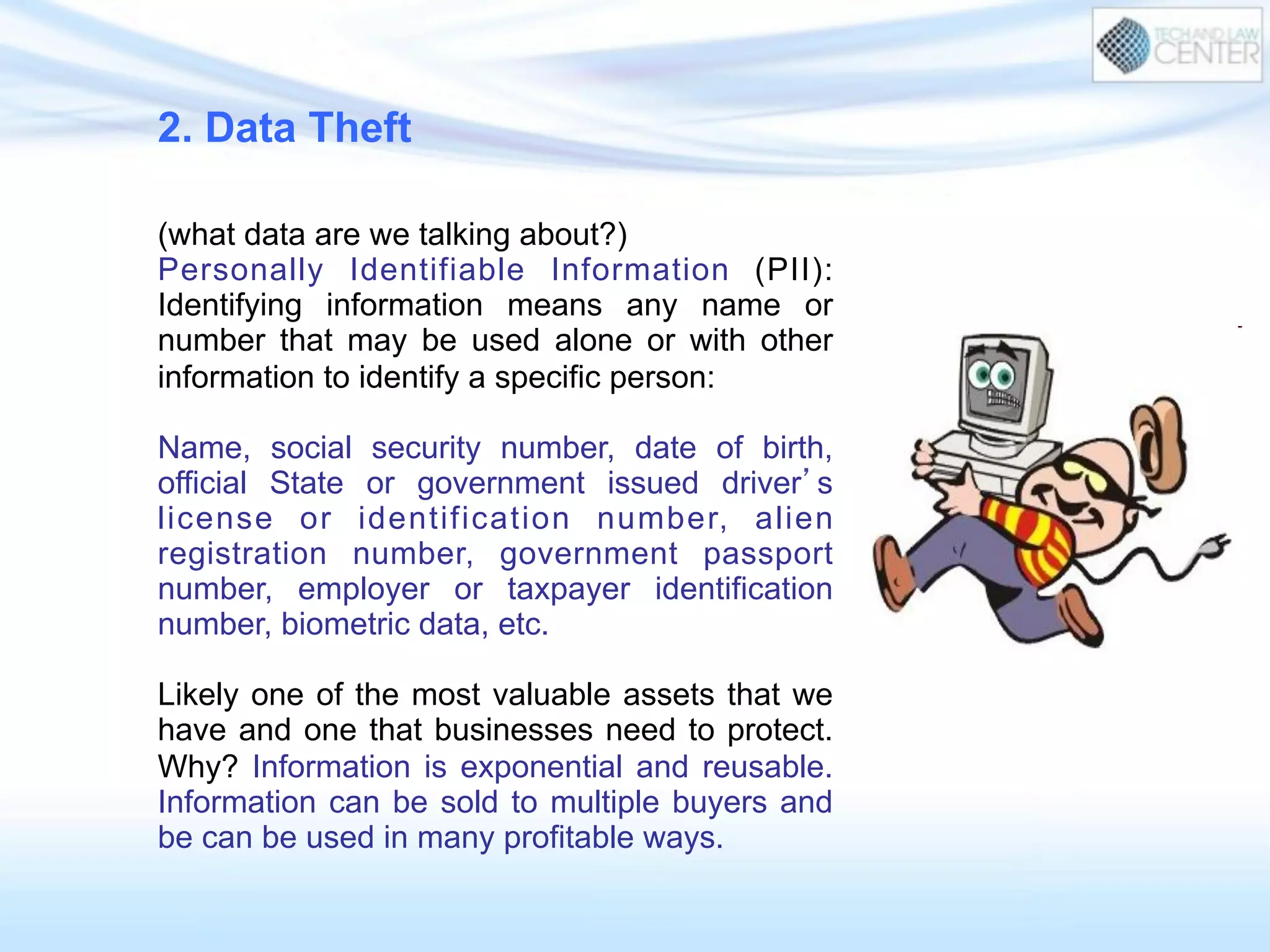 2. Data Theft
(what data are we talking about?)
Personally Identifiable Information (PII):
Identifying information means any name or
number that may be used alone or with other
information to identify a specific person:
Name, social security number, date of birth,
official State or government issued driver’s
license or identification number, alien
registration number, government passport
number, employer or taxpayer identification
number, biometric data, etc.
Likely one of the most valuable assets that we
have and one that businesses need to protect.
Why? Information is exponential and reusable.
Information can be sold to multiple buyers and
be can be used in many profitable ways.
 