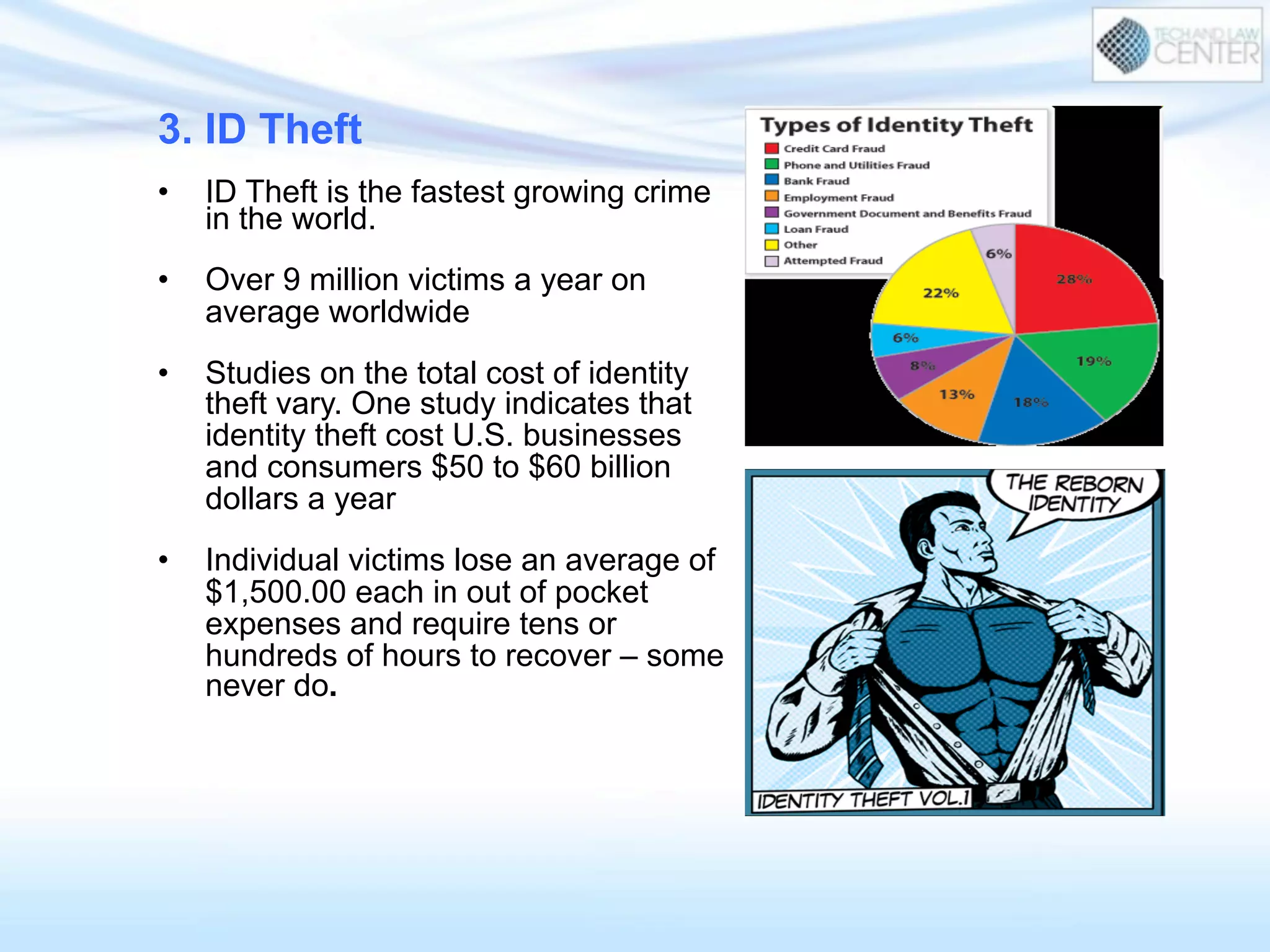 3. ID Theft
•  ID Theft is the fastest growing crime
in the world.
•  Over 9 million victims a year on
average worldwide
•  Studies on the total cost of identity
theft vary. One study indicates that
identity theft cost U.S. businesses
and consumers $50 to $60 billion
dollars a year
•  Individual victims lose an average of
$1,500.00 each in out of pocket
expenses and require tens or
hundreds of hours to recover – some
never do.
 