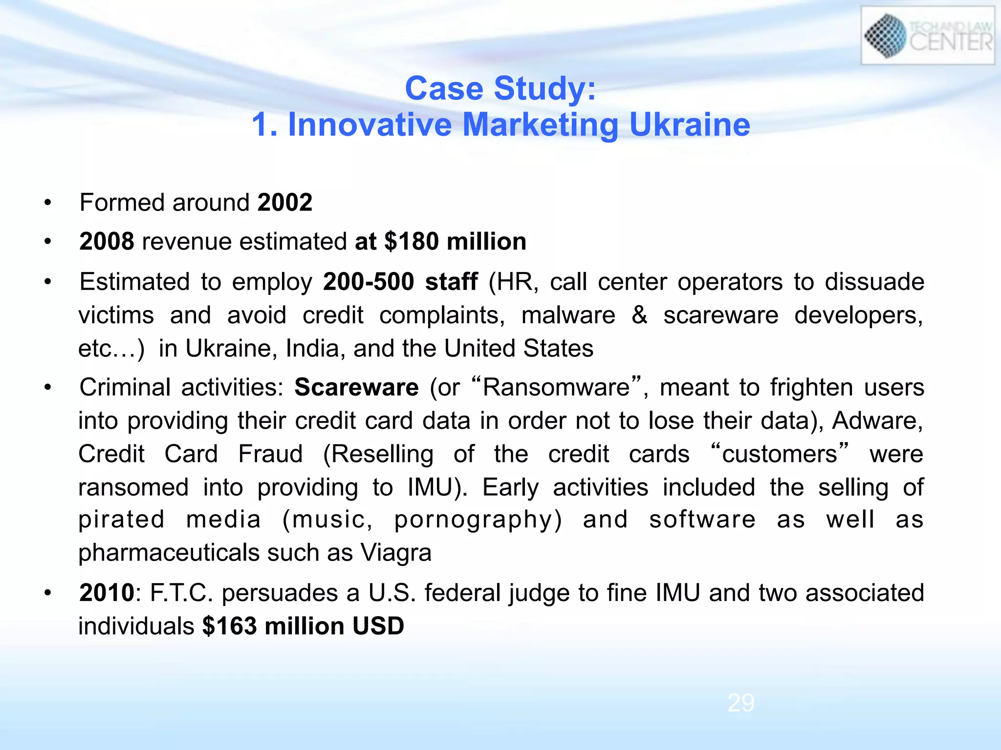 •  Formed around 2002
•  2008 revenue estimated at $180 million
•  Estimated to employ 200-500 staff (HR, call center operators to dissuade
victims and avoid credit complaints, malware & scareware developers,
etc…) in Ukraine, India, and the United States
•  Criminal activities: Scareware (or “Ransomware”, meant to frighten users
into providing their credit card data in order not to lose their data), Adware,
Credit Card Fraud (Reselling of the credit cards “customers” were
ransomed into providing to IMU). Early activities included the selling of
pirated media (music, pornography) and software as well as
pharmaceuticals such as Viagra
•  2010: F.T.C. persuades a U.S. federal judge to fine IMU and two associated
individuals $163 million USD
Case Study:
1. Innovative Marketing Ukraine
29
 