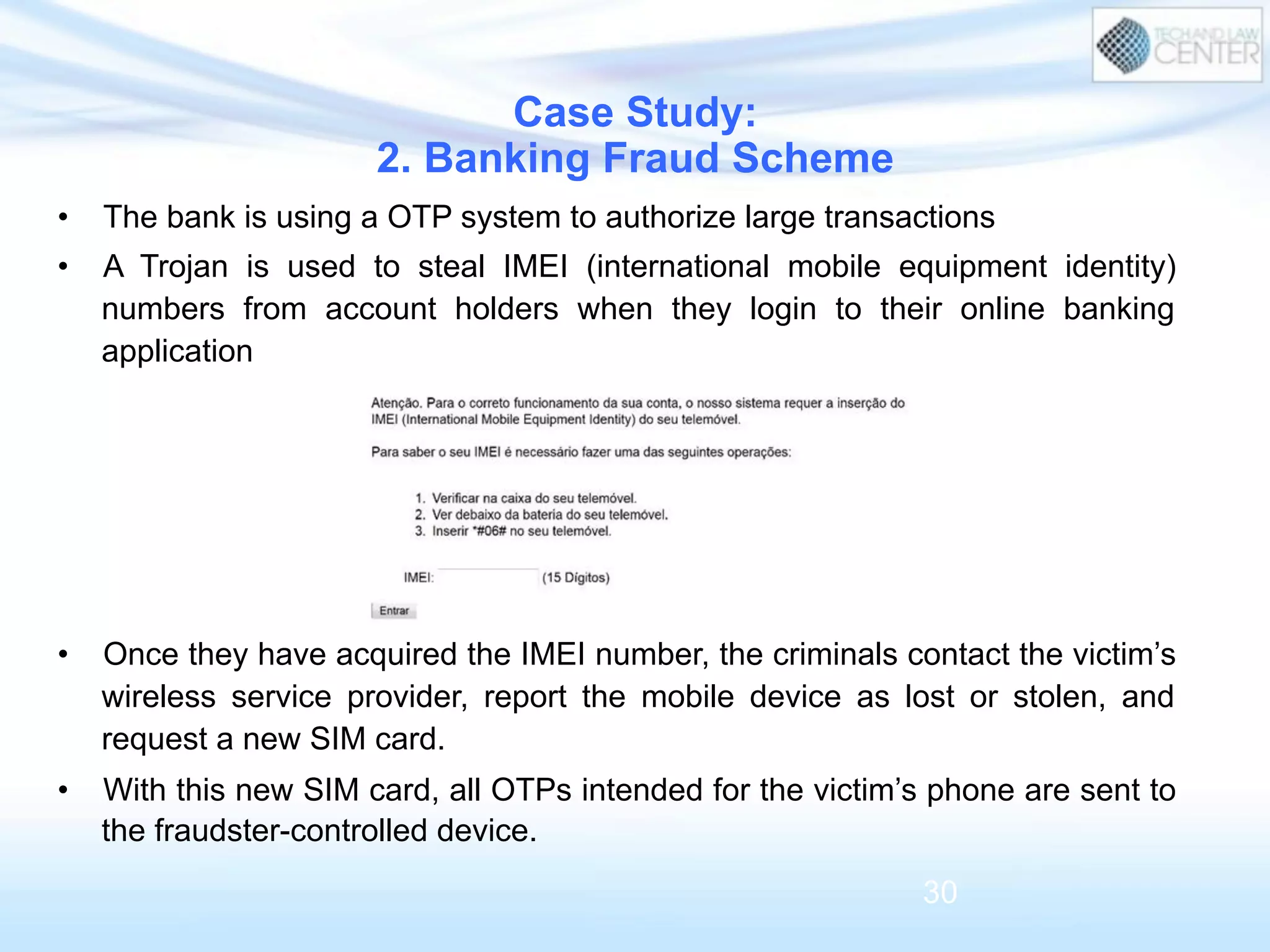 •  The bank is using a OTP system to authorize large transactions
•  A Trojan is used to steal IMEI (international mobile equipment identity)
numbers from account holders when they login to their online banking
application
•  Once they have acquired the IMEI number, the criminals contact the victim’s
wireless service provider, report the mobile device as lost or stolen, and
request a new SIM card.
•  With this new SIM card, all OTPs intended for the victim’s phone are sent to
the fraudster-controlled device.
Case Study:
2. Banking Fraud Scheme
30
 