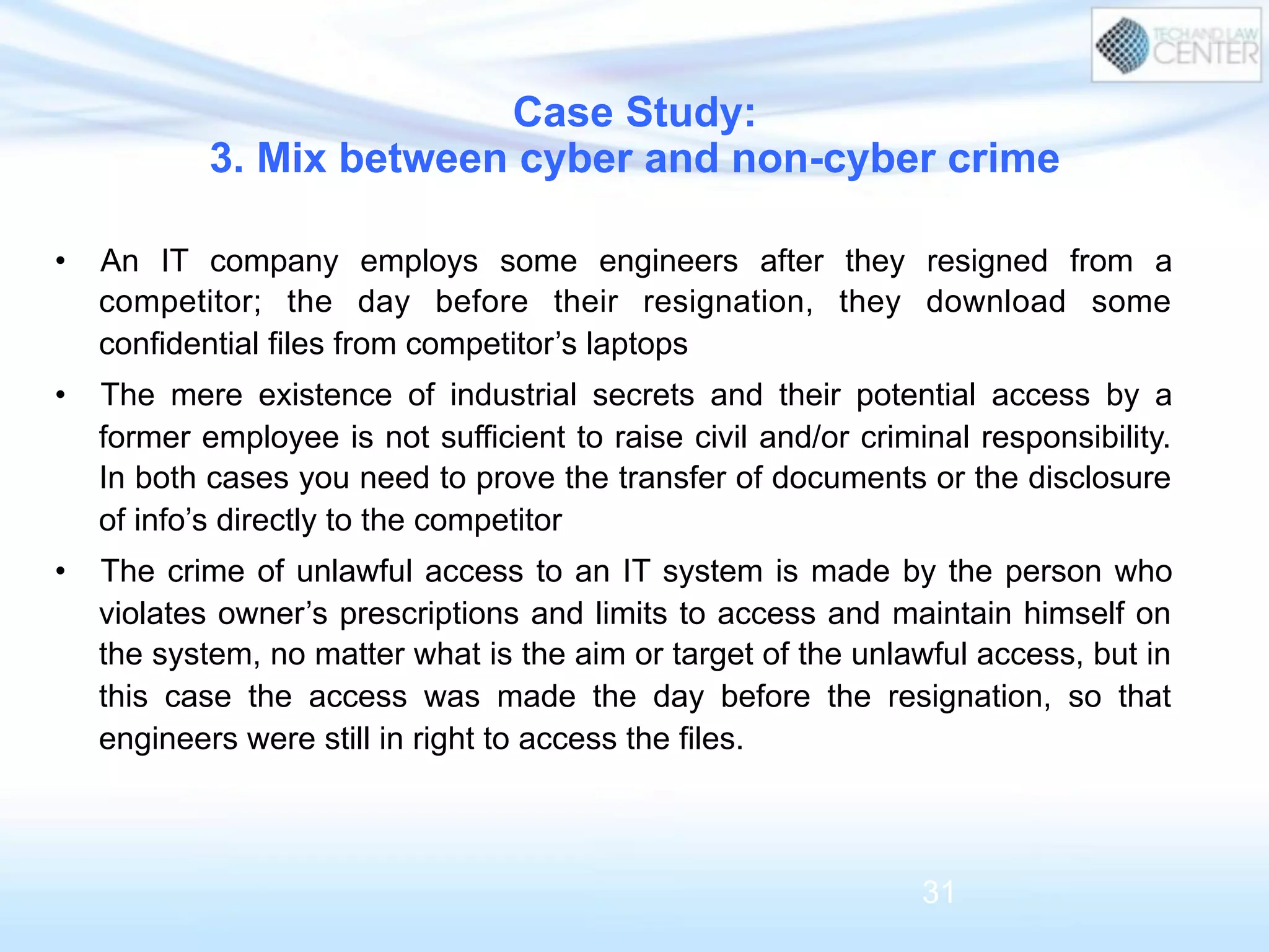 •  An IT company employs some engineers after they resigned from a
competitor; the day before their resignation, they download some
confidential files from competitor’s laptops
•  The mere existence of industrial secrets and their potential access by a
former employee is not sufficient to raise civil and/or criminal responsibility.
In both cases you need to prove the transfer of documents or the disclosure
of info’s directly to the competitor
•  The crime of unlawful access to an IT system is made by the person who
violates owner’s prescriptions and limits to access and maintain himself on
the system, no matter what is the aim or target of the unlawful access, but in
this case the access was made the day before the resignation, so that
engineers were still in right to access the files.
Case Study:
3. Mix between cyber and non-cyber crime
31
 