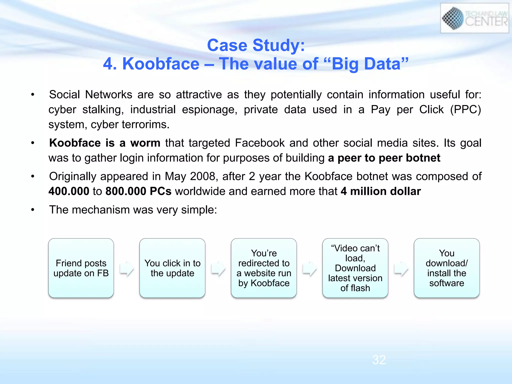 Friend posts
update on FB
You click in to
the update
You’re
redirected to
a website run
by Koobface
“Video can’t
load,
Download
latest version
of flash
You
download/
install the
software
Case Study:
4. Koobface – The value of “Big Data”
32
•  Social Networks are so attractive as they potentially contain information useful for:
cyber stalking, industrial espionage, private data used in a Pay per Click (PPC)
system, cyber terrorims.
•  Koobface is a worm that targeted Facebook and other social media sites. Its goal
was to gather login information for purposes of building a peer to peer botnet
•  Originally appeared in May 2008, after 2 year the Koobface botnet was composed of
400.000 to 800.000 PCs worldwide and earned more that 4 million dollar
•  The mechanism was very simple:
 