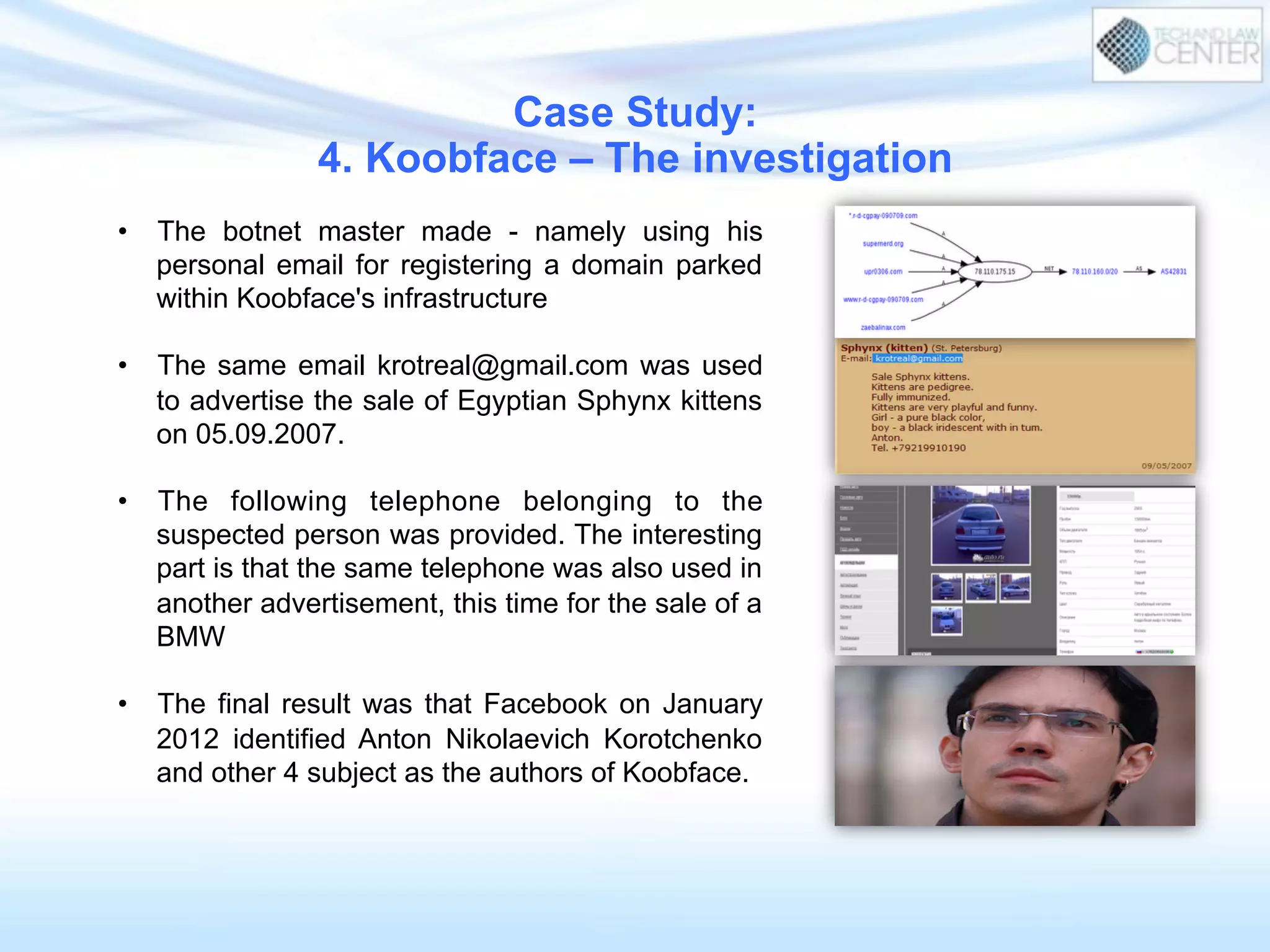 •  The botnet master made - namely using his
personal email for registering a domain parked
within Koobface's infrastructure
•  The same email krotreal@gmail.com was used
to advertise the sale of Egyptian Sphynx kittens
on 05.09.2007.
•  The following telephone belonging to the
suspected person was provided. The interesting
part is that the same telephone was also used in
another advertisement, this time for the sale of a
BMW
•  The final result was that Facebook on January
2012 identified Anton Nikolaevich Korotchenko
and other 4 subject as the authors of Koobface.
Case Study:
4. Koobface – The investigation
 