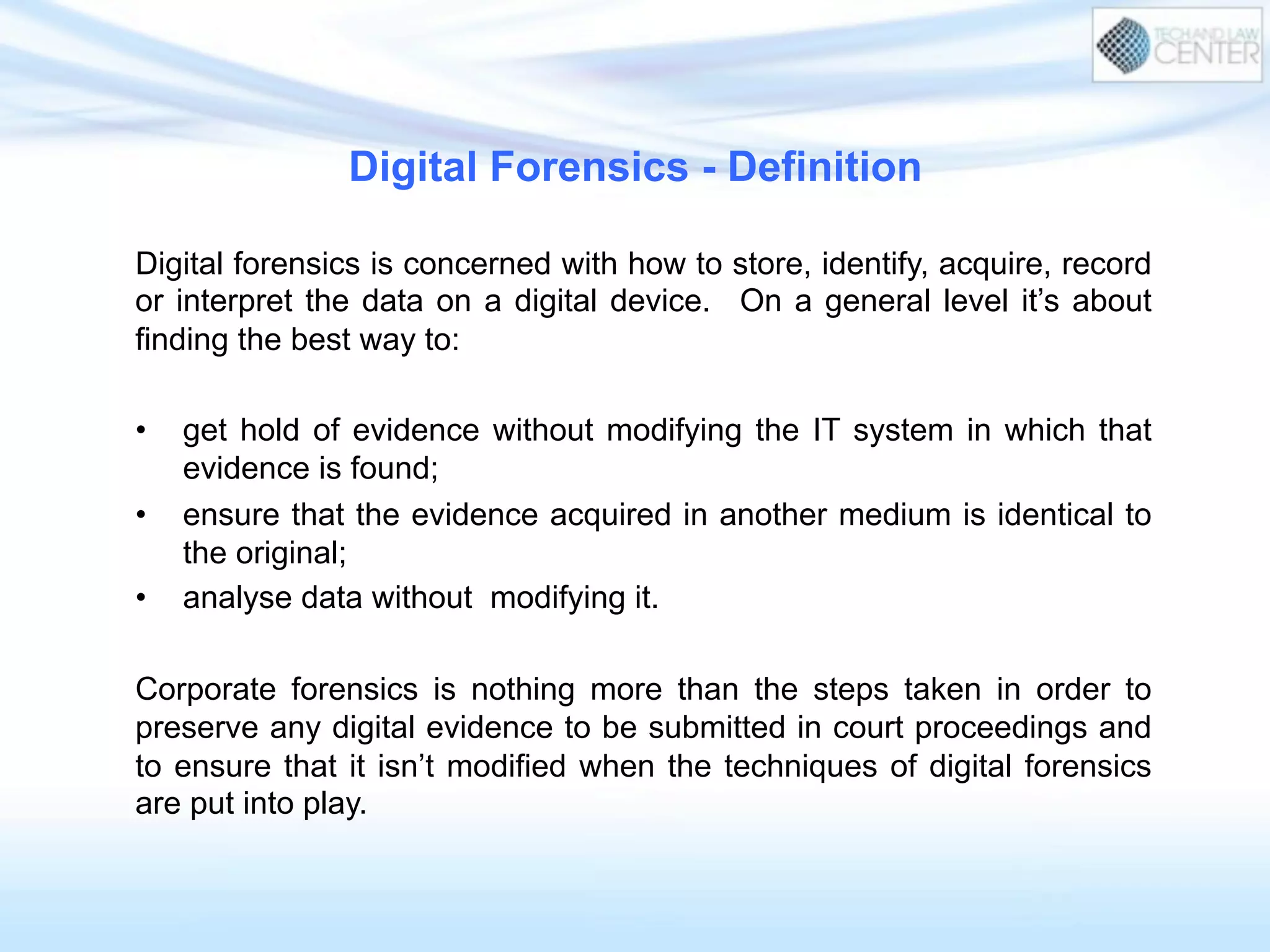 Digital forensics is concerned with how to store, identify, acquire, record
or interpret the data on a digital device. On a general level it’s about
finding the best way to:
•  get hold of evidence without modifying the IT system in which that
evidence is found;
•  ensure that the evidence acquired in another medium is identical to
the original;
•  analyse data without modifying it.
Corporate forensics is nothing more than the steps taken in order to
preserve any digital evidence to be submitted in court proceedings and
to ensure that it isn’t modified when the techniques of digital forensics
are put into play.
Digital Forensics - Definition
 