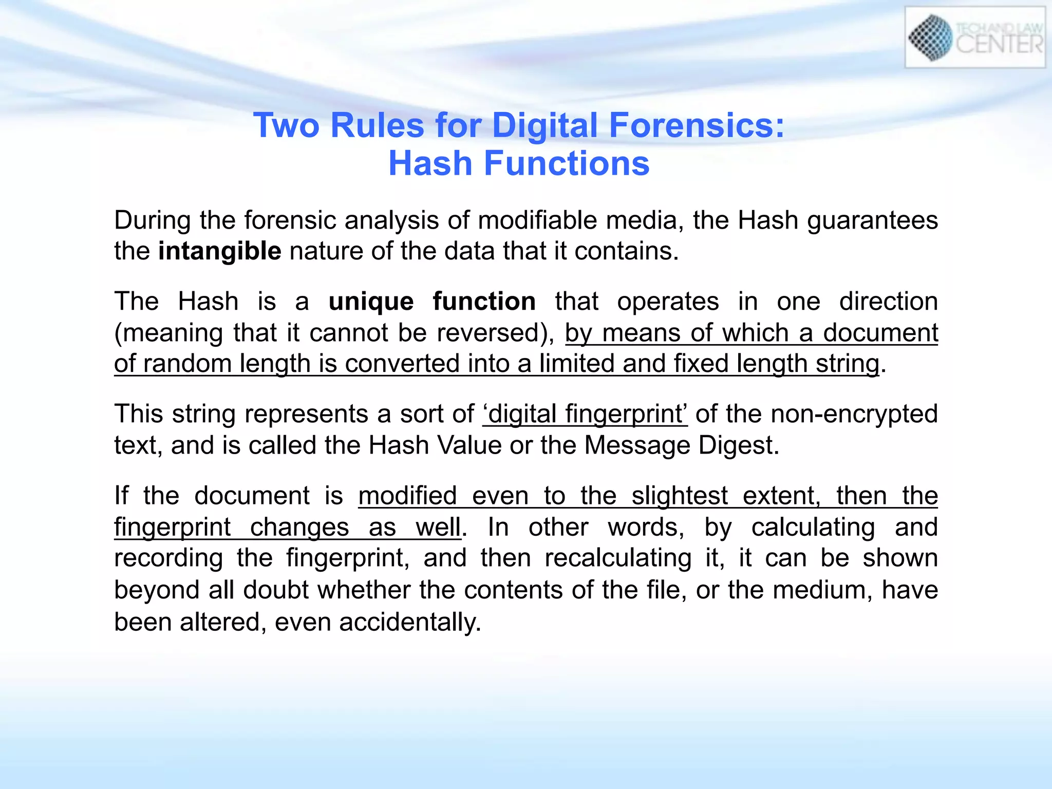 During the forensic analysis of modifiable media, the Hash guarantees
the intangible nature of the data that it contains.
The Hash is a unique function that operates in one direction
(meaning that it cannot be reversed), by means of which a document
of random length is converted into a limited and fixed length string.
This string represents a sort of ‘digital fingerprint’ of the non-encrypted
text, and is called the Hash Value or the Message Digest.
If the document is modified even to the slightest extent, then the
fingerprint changes as well. In other words, by calculating and
recording the fingerprint, and then recalculating it, it can be shown
beyond all doubt whether the contents of the file, or the medium, have
been altered, even accidentally.
Two Rules for Digital Forensics:
Hash Functions
 