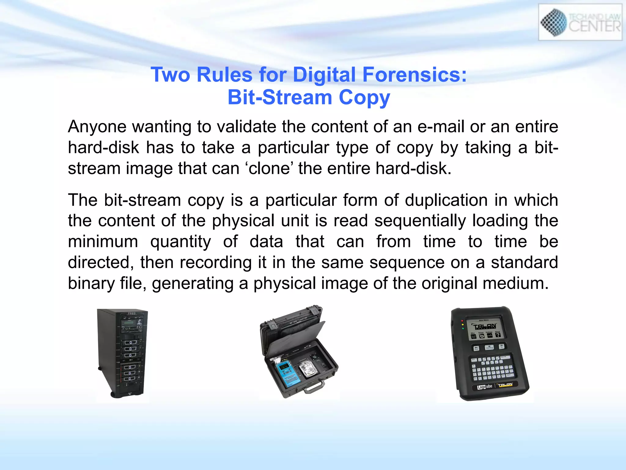 Anyone wanting to validate the content of an e-mail or an entire
hard-disk has to take a particular type of copy by taking a bit-
stream image that can ‘clone’ the entire hard-disk.
The bit-stream copy is a particular form of duplication in which
the content of the physical unit is read sequentially loading the
minimum quantity of data that can from time to time be
directed, then recording it in the same sequence on a standard
binary file, generating a physical image of the original medium.
Two Rules for Digital Forensics:
Bit-Stream Copy
 