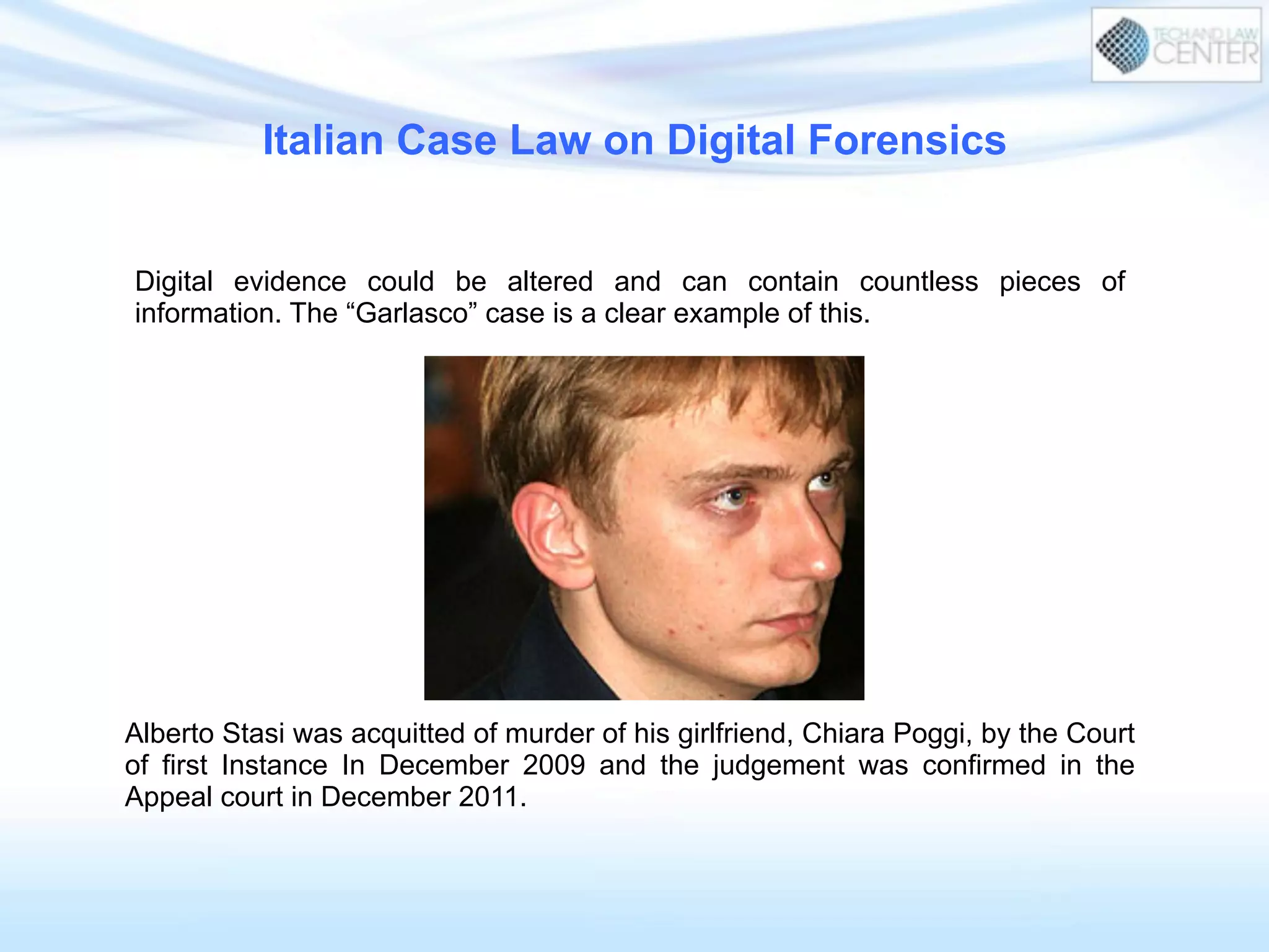 Italian Case Law on Digital Forensics
Digital evidence could be altered and can contain countless pieces of
information. The “Garlasco” case is a clear example of this.
Alberto Stasi was acquitted of murder of his girlfriend, Chiara Poggi, by the Court
of first Instance In December 2009 and the judgement was confirmed in the
Appeal court in December 2011.
 