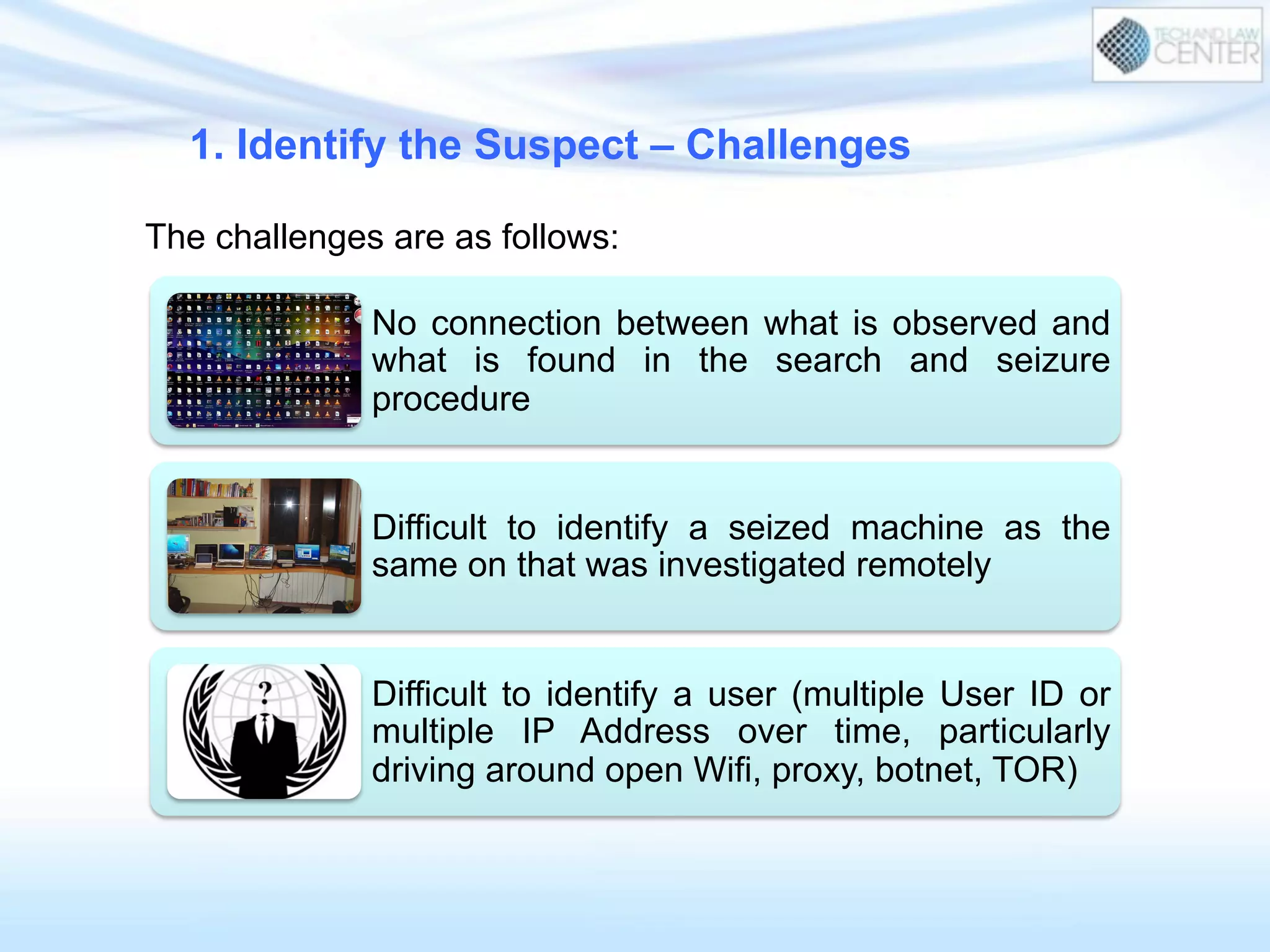 No connection between what is observed and
what is found in the search and seizure
procedure
Difficult to identify a seized machine as the
same on that was investigated remotely
Difficult to identify a user (multiple User ID or
multiple IP Address over time, particularly
driving around open Wifi, proxy, botnet, TOR)
1. Identify the Suspect – Challenges
The challenges are as follows:
 