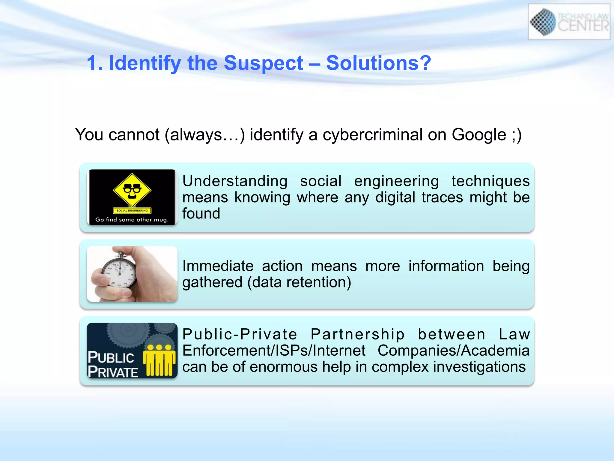Understanding social engineering techniques
means knowing where any digital traces might be
found
Immediate action means more information being
gathered (data retention)
Public-Private Partnership between Law
Enforcement/ISPs/Internet Companies/Academia
can be of enormous help in complex investigations
You cannot (always…) identify a cybercriminal on Google ;)
1. Identify the Suspect – Solutions?
 