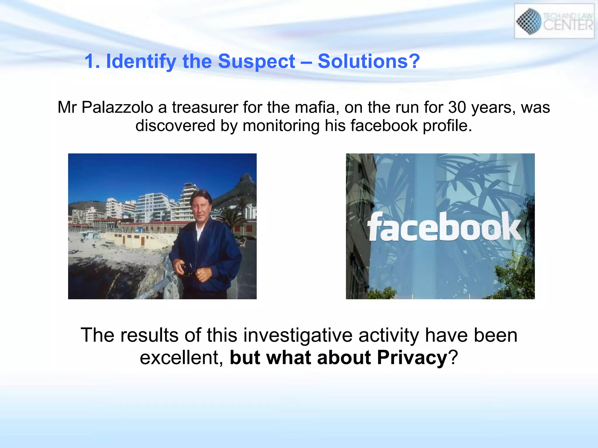 The results of this investigative activity have been
excellent, but what about Privacy?
Mr Palazzolo a treasurer for the mafia, on the run for 30 years, was
discovered by monitoring his facebook profile.
1. Identify the Suspect – Solutions?
 