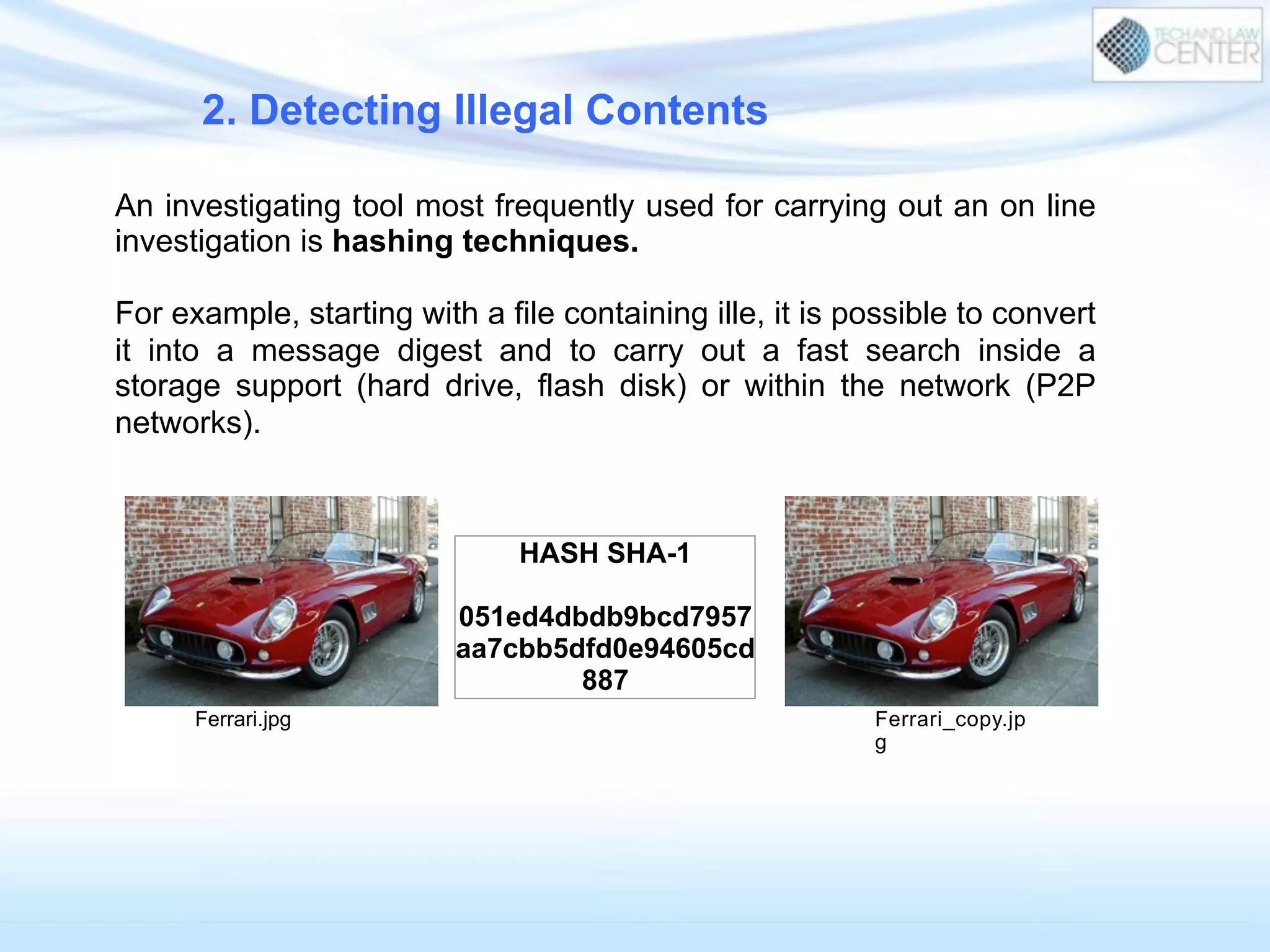 2. Detecting Illegal Contents
An investigating tool most frequently used for carrying out an on line
investigation is hashing techniques.
For example, starting with a file containing ille, it is possible to convert
it into a message digest and to carry out a fast search inside a
storage support (hard drive, flash disk) or within the network (P2P
networks).
Ferrari.jpg Ferrari_copy.jp
g
HASH SHA-1
051ed4dbdb9bcd7957
aa7cbb5dfd0e94605cd
887
 