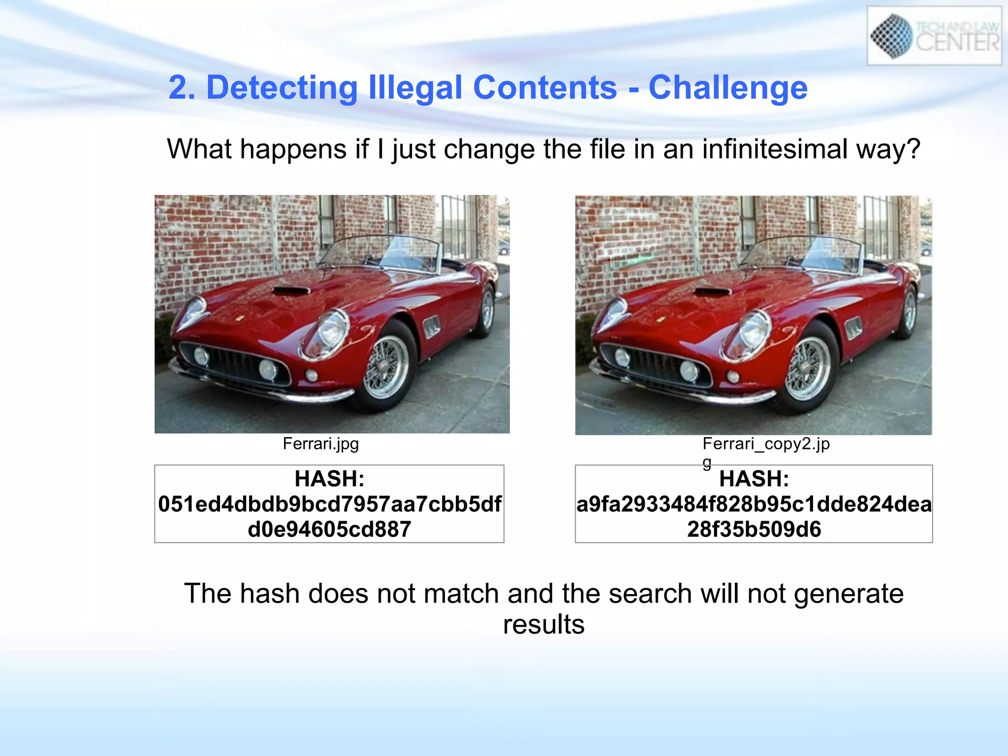 What happens if I just change the file in an infinitesimal way?
Ferrari.jpg Ferrari_copy2.jp
g
HASH:
051ed4dbdb9bcd7957aa7cbb5df
d0e94605cd887
HASH:
a9fa2933484f828b95c1dde824dea
28f35b509d6
The hash does not match and the search will not generate
results
2. Detecting Illegal Contents - Challenge
 