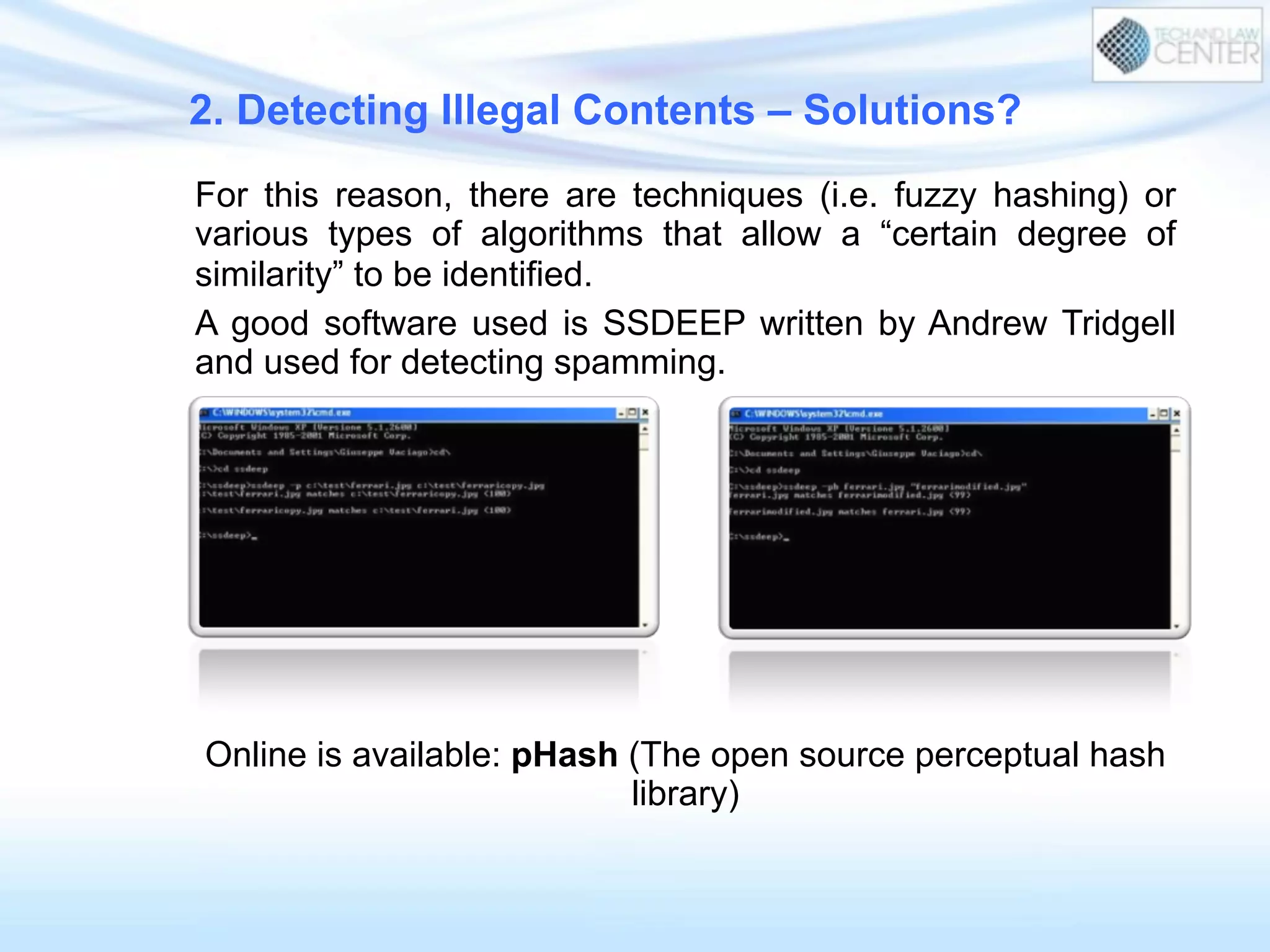 For this reason, there are techniques (i.e. fuzzy hashing) or
various types of algorithms that allow a “certain degree of
similarity” to be identified.
A good software used is SSDEEP written by Andrew Tridgell
and used for detecting spamming.
Online is available: pHash (The open source perceptual hash
library)
2. Detecting Illegal Contents – Solutions?
 
