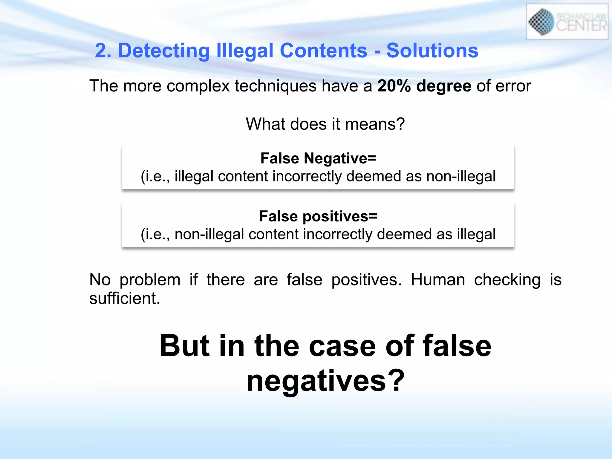 2. Detecting Illegal Contents - Solutions
The more complex techniques have a 20% degree of error
What does it means?
No problem if there are false positives. Human checking is
sufficient.
But in the case of false
negatives?
False Negative=
(i.e., illegal content incorrectly deemed as non-illegal
False positives=
(i.e., non-illegal content incorrectly deemed as illegal
 