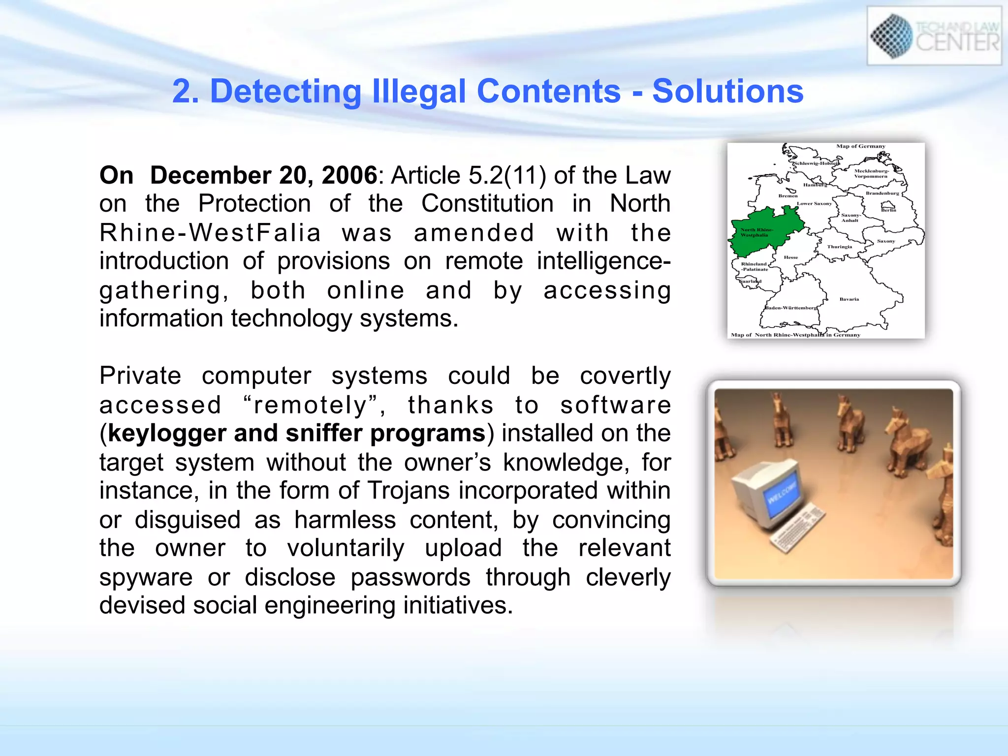 On December 20, 2006: Article 5.2(11) of the Law
on the Protection of the Constitution in North
Rhine-WestFalia was amended with the
introduction of provisions on remote intelligence-
gathering, both online and by accessing
information technology systems.
Private computer systems could be covertly
accessed “remotely”, thanks to software
(keylogger and sniffer programs) installed on the
target system without the owner’s knowledge, for
instance, in the form of Trojans incorporated within
or disguised as harmless content, by convincing
the owner to voluntarily upload the relevant
spyware or disclose passwords through cleverly
devised social engineering initiatives.
2. Detecting Illegal Contents - Solutions
 