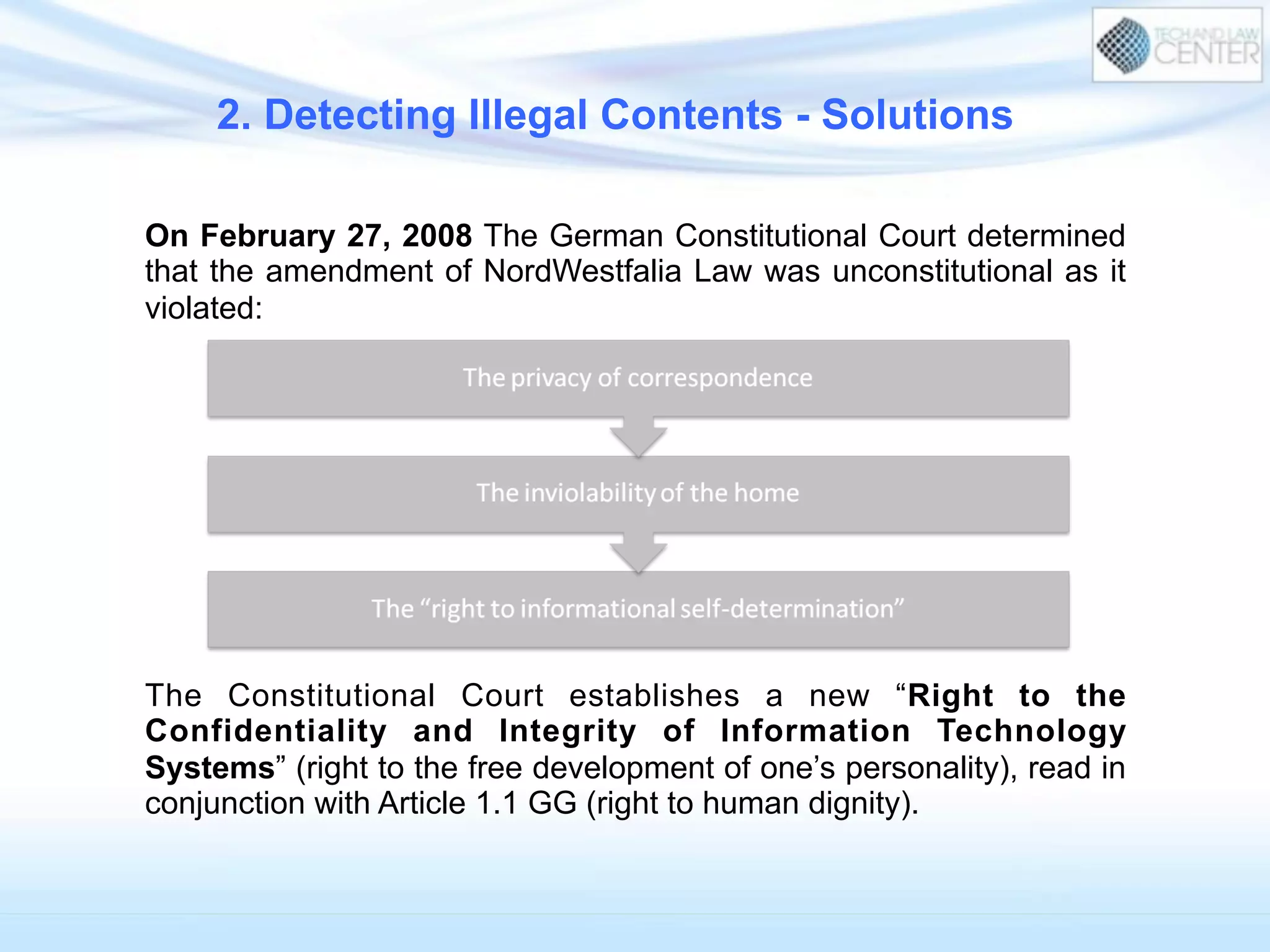 On February 27, 2008 The German Constitutional Court determined
that the amendment of NordWestfalia Law was unconstitutional as it
violated:
The Constitutional Court establishes a new “Right to the
Confidentiality and Integrity of Information Technology
Systems” (right to the free development of one’s personality), read in
conjunction with Article 1.1 GG (right to human dignity).
2. Detecting Illegal Contents - Solutions
 