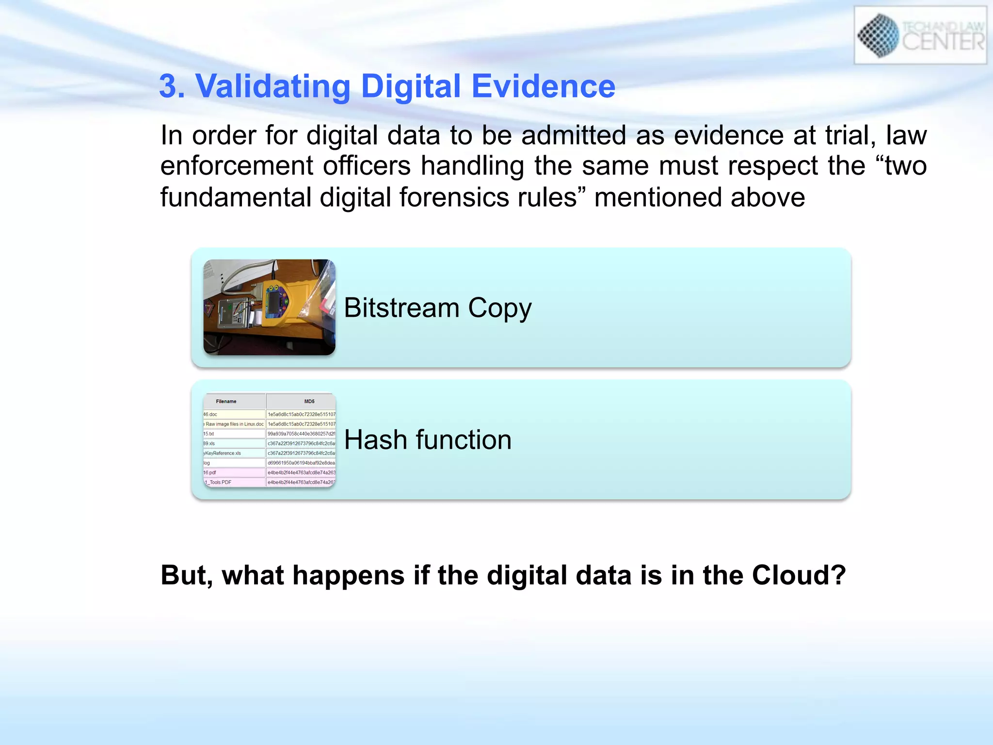 3. Validating Digital Evidence
In order for digital data to be admitted as evidence at trial, law
enforcement officers handling the same must respect the “two
fundamental digital forensics rules” mentioned above
But, what happens if the digital data is in the Cloud?
Bitstream Copy
Hash function
 