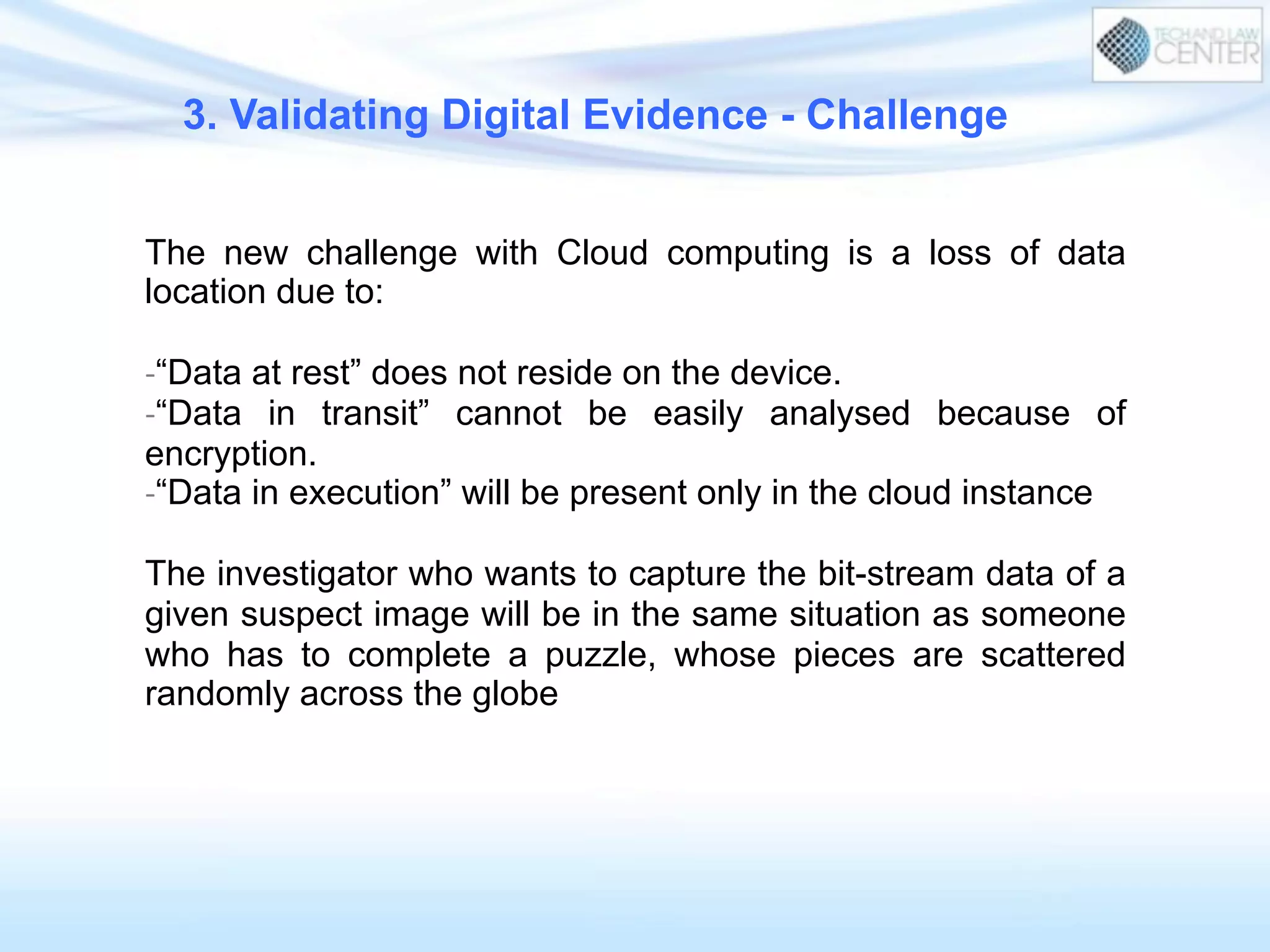 3. Validating Digital Evidence - Challenge
The new challenge with Cloud computing is a loss of data
location due to:
-­‐ “Data at rest” does not reside on the device.
-­‐ “Data in transit” cannot be easily analysed because of
encryption.
-­‐ “Data in execution” will be present only in the cloud instance
The investigator who wants to capture the bit-stream data of a
given suspect image will be in the same situation as someone
who has to complete a puzzle, whose pieces are scattered
randomly across the globe
 