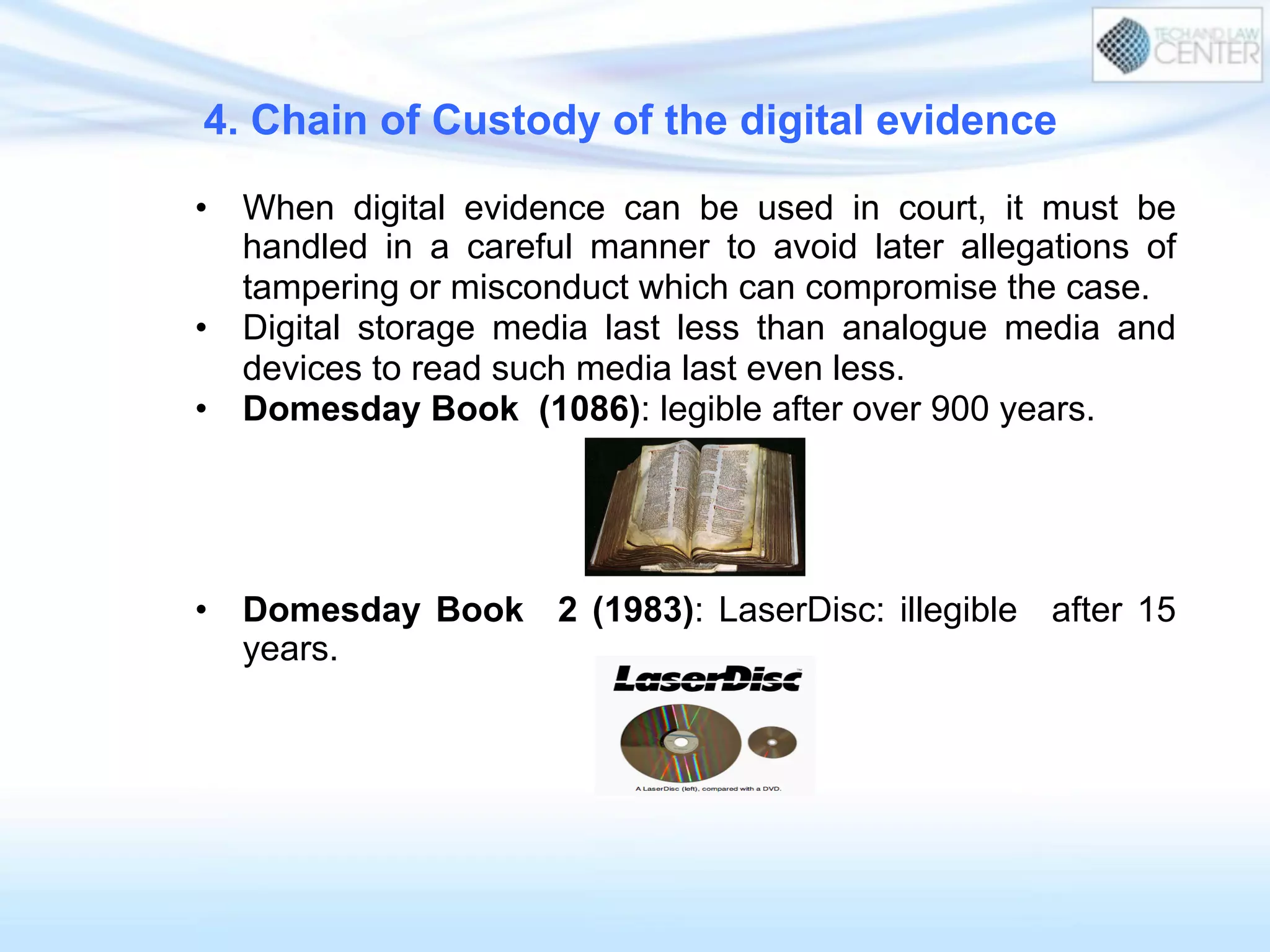 4. Chain of Custody of the digital evidence
•  When digital evidence can be used in court, it must be
handled in a careful manner to avoid later allegations of
tampering or misconduct which can compromise the case.
•  Digital storage media last less than analogue media and
devices to read such media last even less.
•  Domesday Book (1086): legible after over 900 years.
•  Domesday Book 2 (1983): LaserDisc: illegible after 15
years.
 