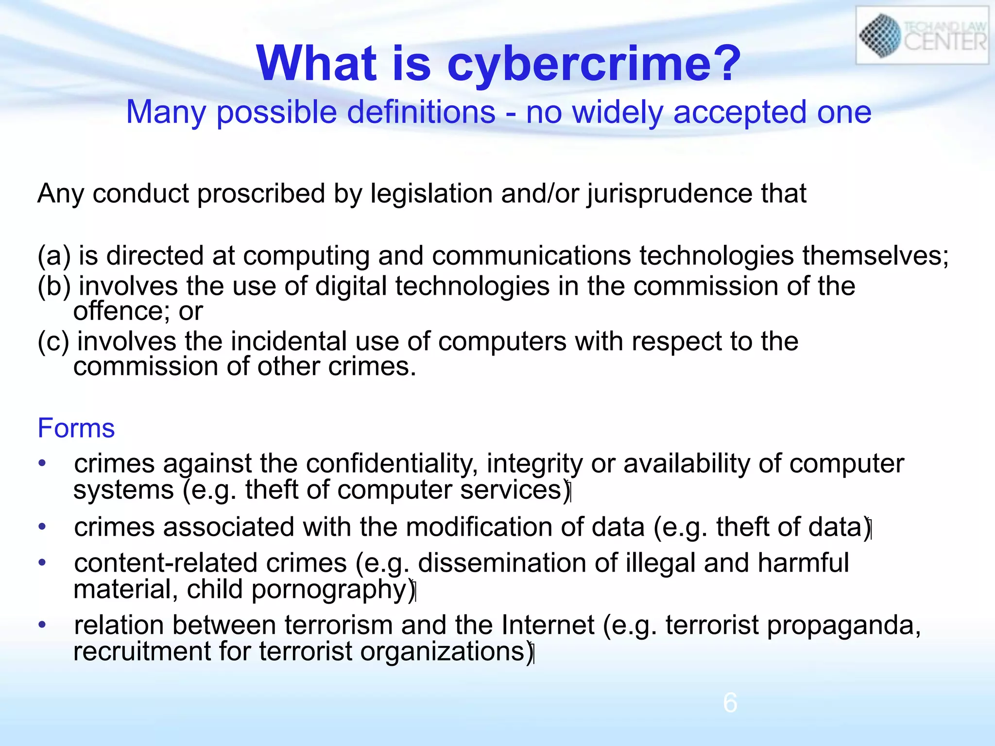 What is cybercrime?
Many possible definitions - no widely accepted one
Any conduct proscribed by legislation and/or jurisprudence that
(a) is directed at computing and communications technologies themselves;
(b) involves the use of digital technologies in the commission of the
offence; or
(c) involves the incidental use of computers with respect to the
commission of other crimes.
Forms
•  crimes against the confidentiality, integrity or availability of computer
systems (e.g. theft of computer services)‫‏‬
•  crimes associated with the modification of data (e.g. theft of data)‫‏‬
•  content-related crimes (e.g. dissemination of illegal and harmful
material, child pornography)‫‏‬
•  relation between terrorism and the Internet (e.g. terrorist propaganda,
recruitment for terrorist organizations)‫‏‬
6
 