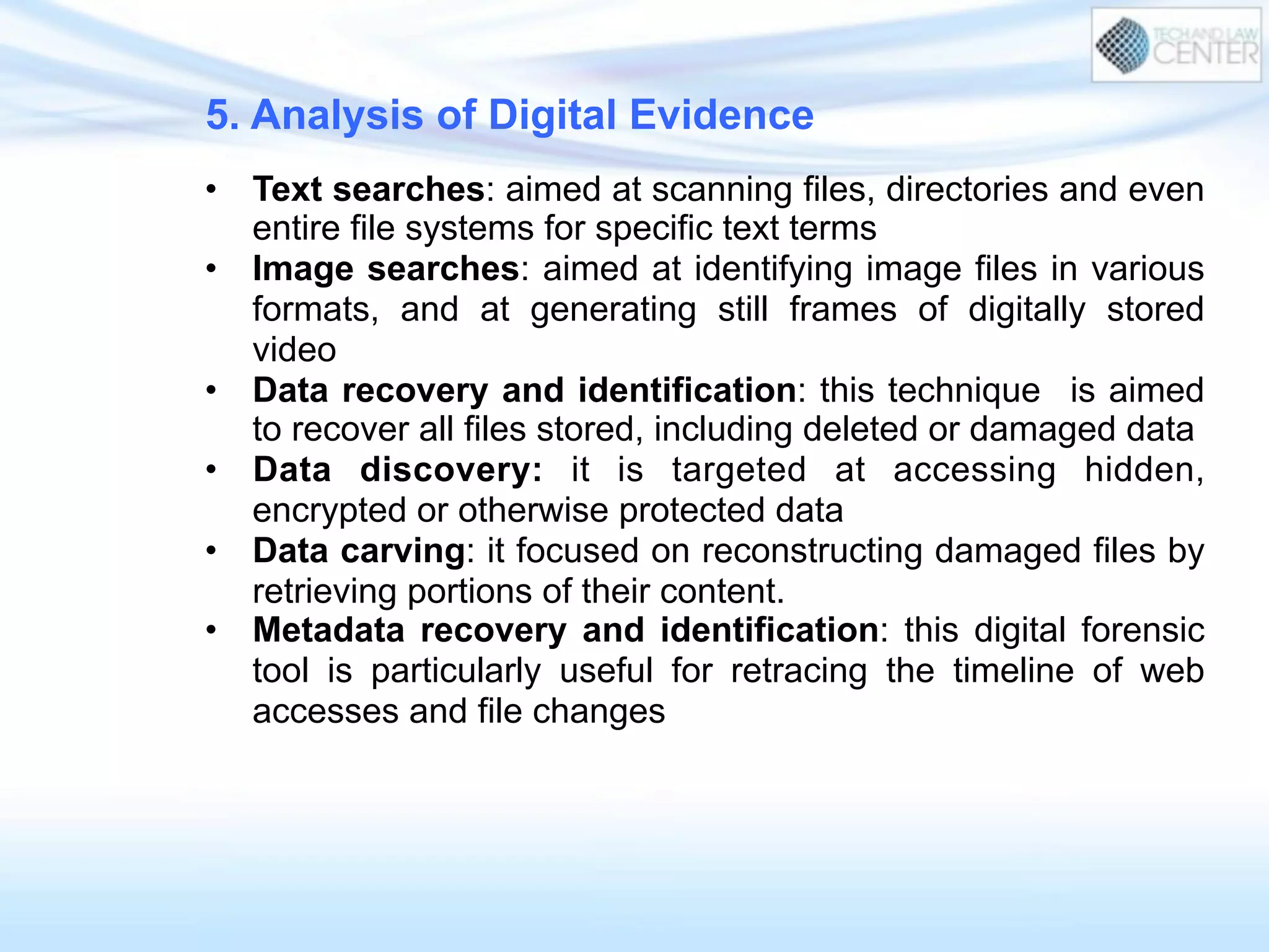5. Analysis of Digital Evidence
•  Text searches: aimed at scanning files, directories and even
entire file systems for specific text terms
•  Image searches: aimed at identifying image files in various
formats, and at generating still frames of digitally stored
video
•  Data recovery and identification: this technique is aimed
to recover all files stored, including deleted or damaged data
•  Data discovery: it is targeted at accessing hidden,
encrypted or otherwise protected data
•  Data carving: it focused on reconstructing damaged files by
retrieving portions of their content.
•  Metadata recovery and identification: this digital forensic
tool is particularly useful for retracing the timeline of web
accesses and file changes
 