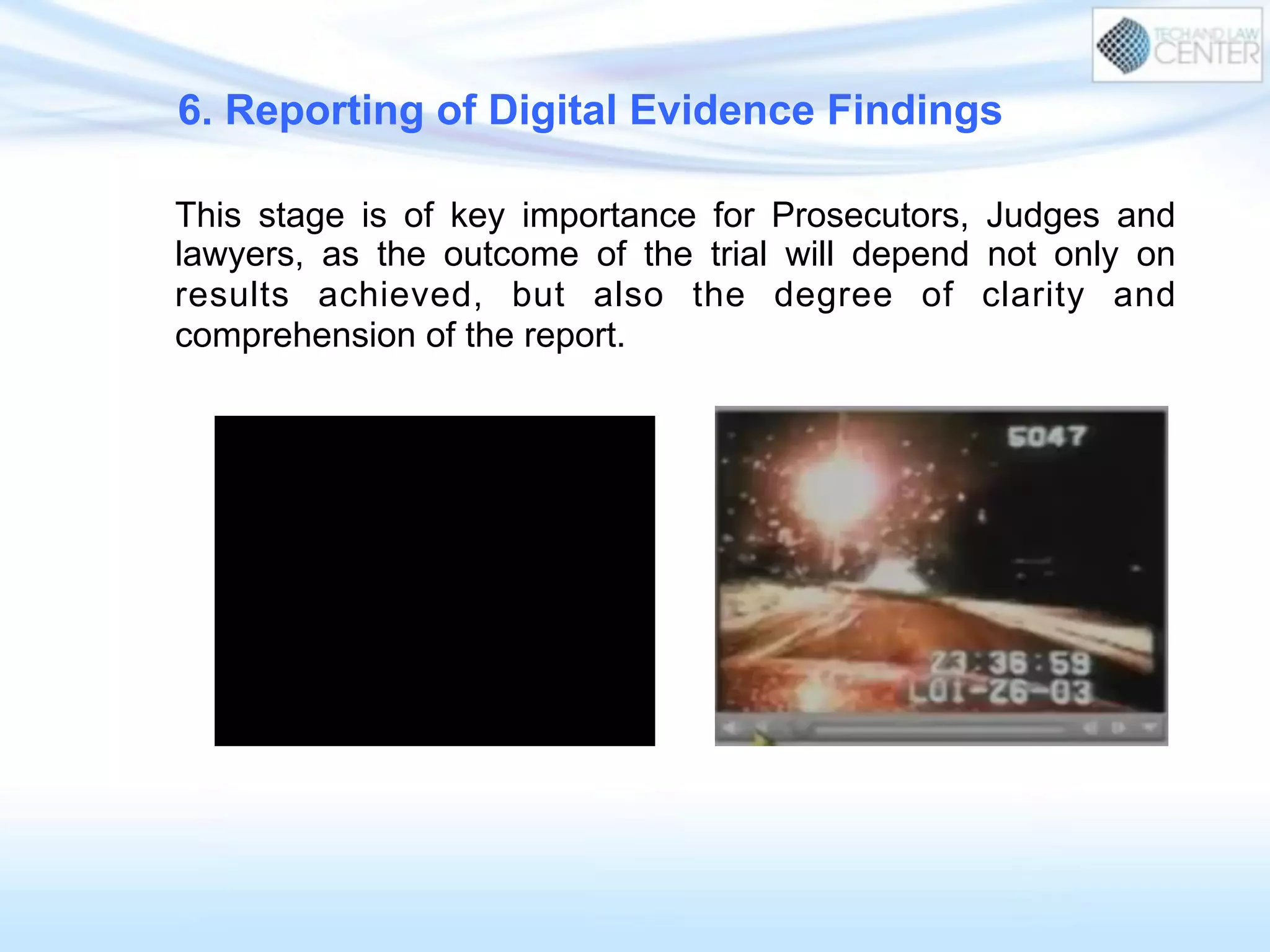 6. Reporting of Digital Evidence Findings
This stage is of key importance for Prosecutors, Judges and
lawyers, as the outcome of the trial will depend not only on
results achieved, but also the degree of clarity and
comprehension of the report.
 