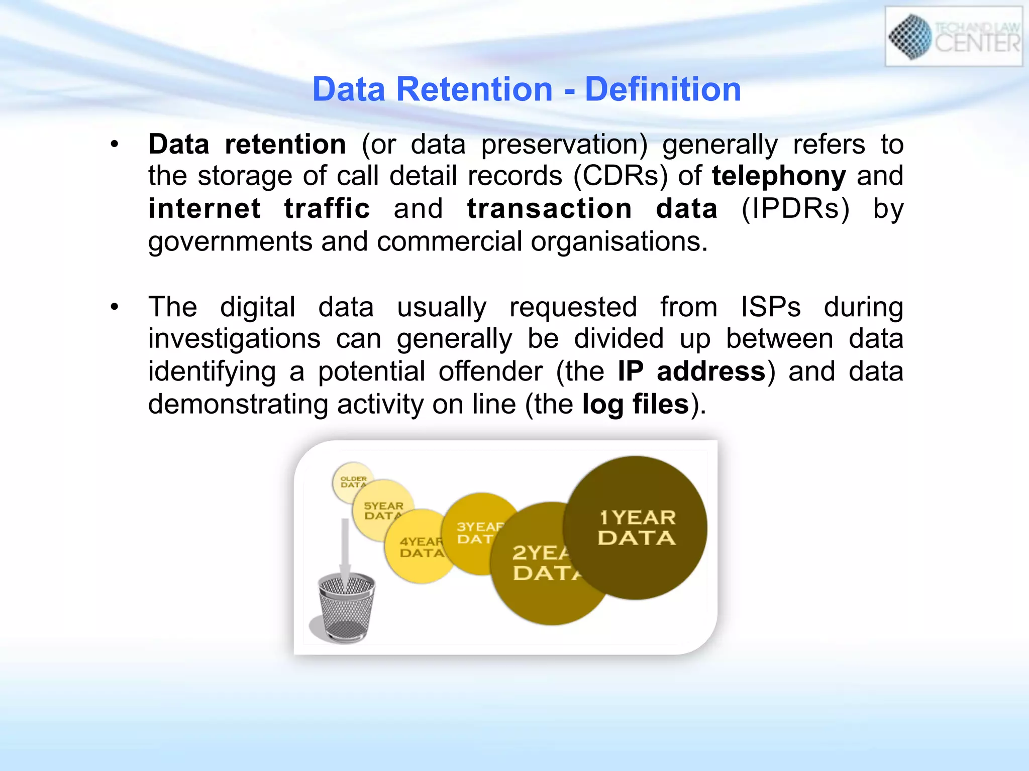 Data Retention - Definition
•  Data retention (or data preservation) generally refers to
the storage of call detail records (CDRs) of telephony and
internet traffic and transaction data (IPDRs) by
governments and commercial organisations.
•  The digital data usually requested from ISPs during
investigations can generally be divided up between data
identifying a potential offender (the IP address) and data
demonstrating activity on line (the log files).
 