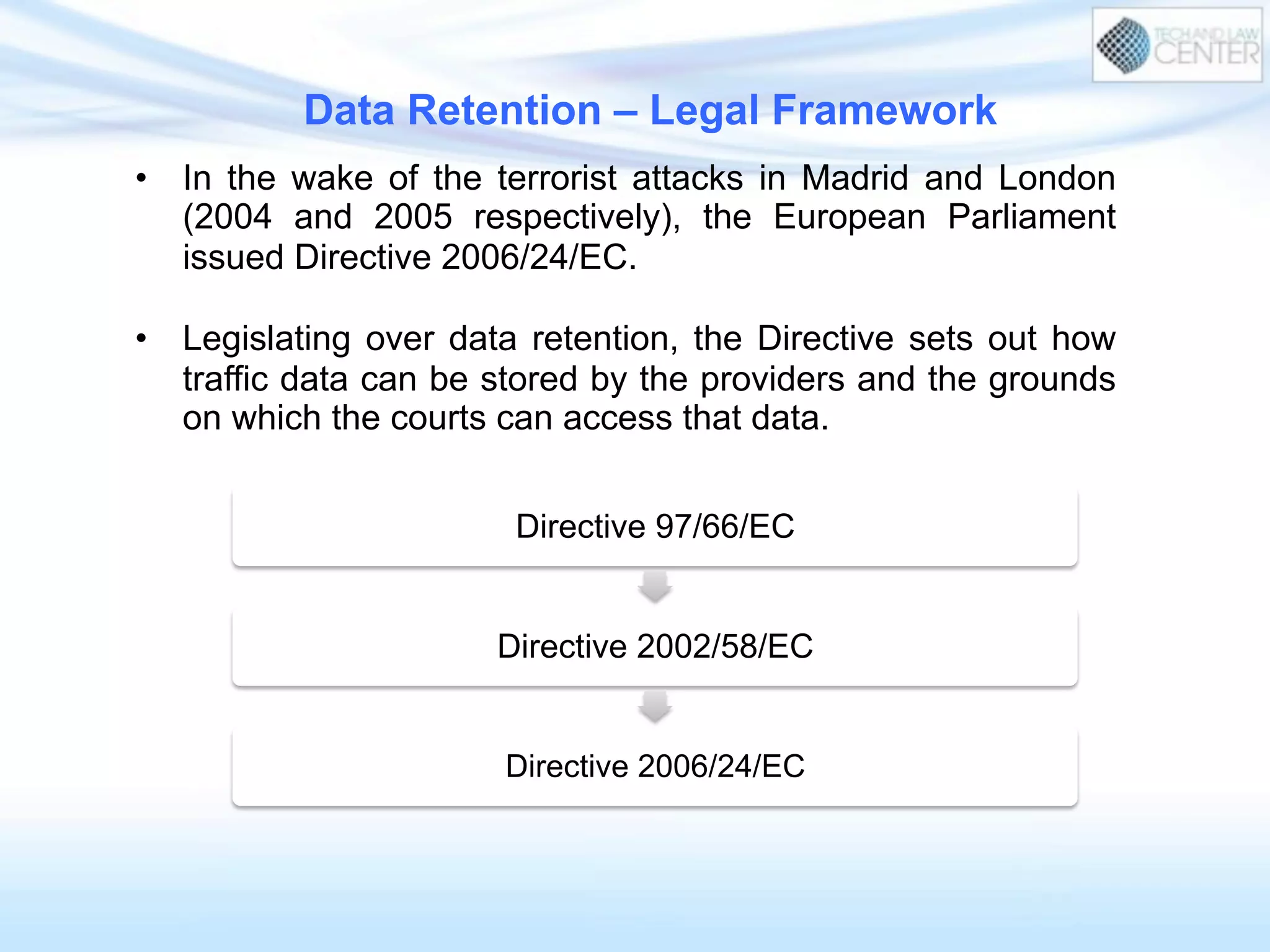 Data Retention – Legal Framework
•  In the wake of the terrorist attacks in Madrid and London
(2004 and 2005 respectively), the European Parliament
issued Directive 2006/24/EC.
•  Legislating over data retention, the Directive sets out how
traffic data can be stored by the providers and the grounds
on which the courts can access that data.
Directive 97/66/EC
Directive 2002/58/EC
Directive 2006/24/EC
 