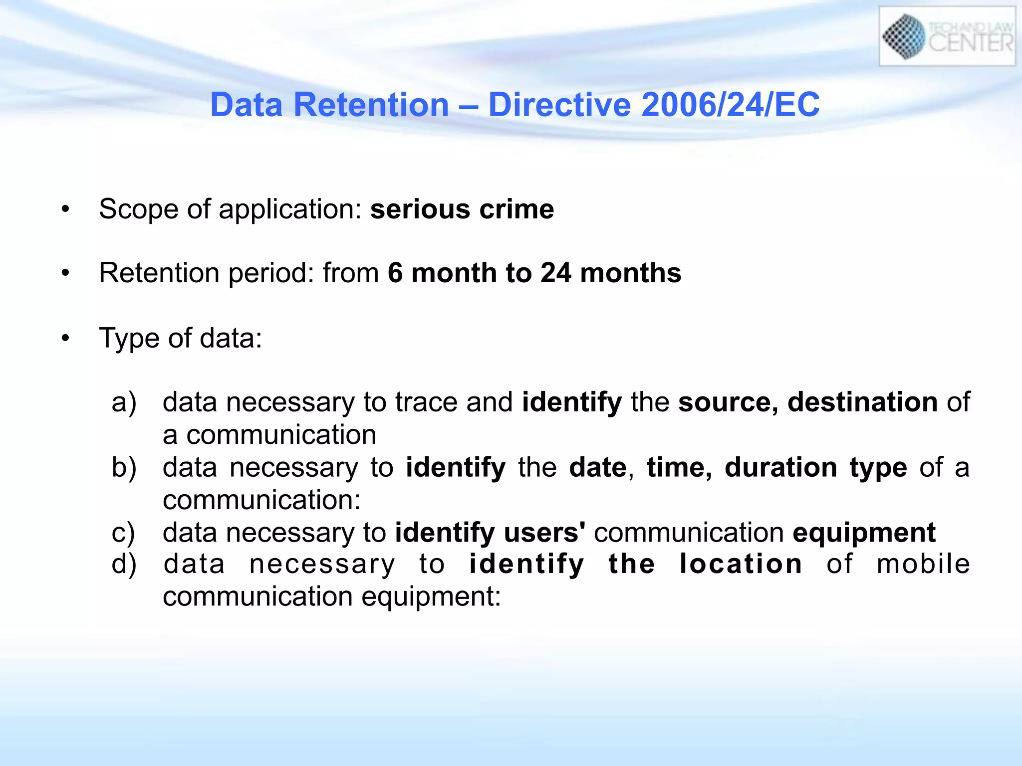 Data Retention – Directive 2006/24/EC
•  Scope of application: serious crime
•  Retention period: from 6 month to 24 months
•  Type of data:
a)  data necessary to trace and identify the source, destination of
a communication
b)  data necessary to identify the date, time, duration type of a
communication:
c)  data necessary to identify users' communication equipment
d)  data necessary to identify the location of mobile
communication equipment:
 