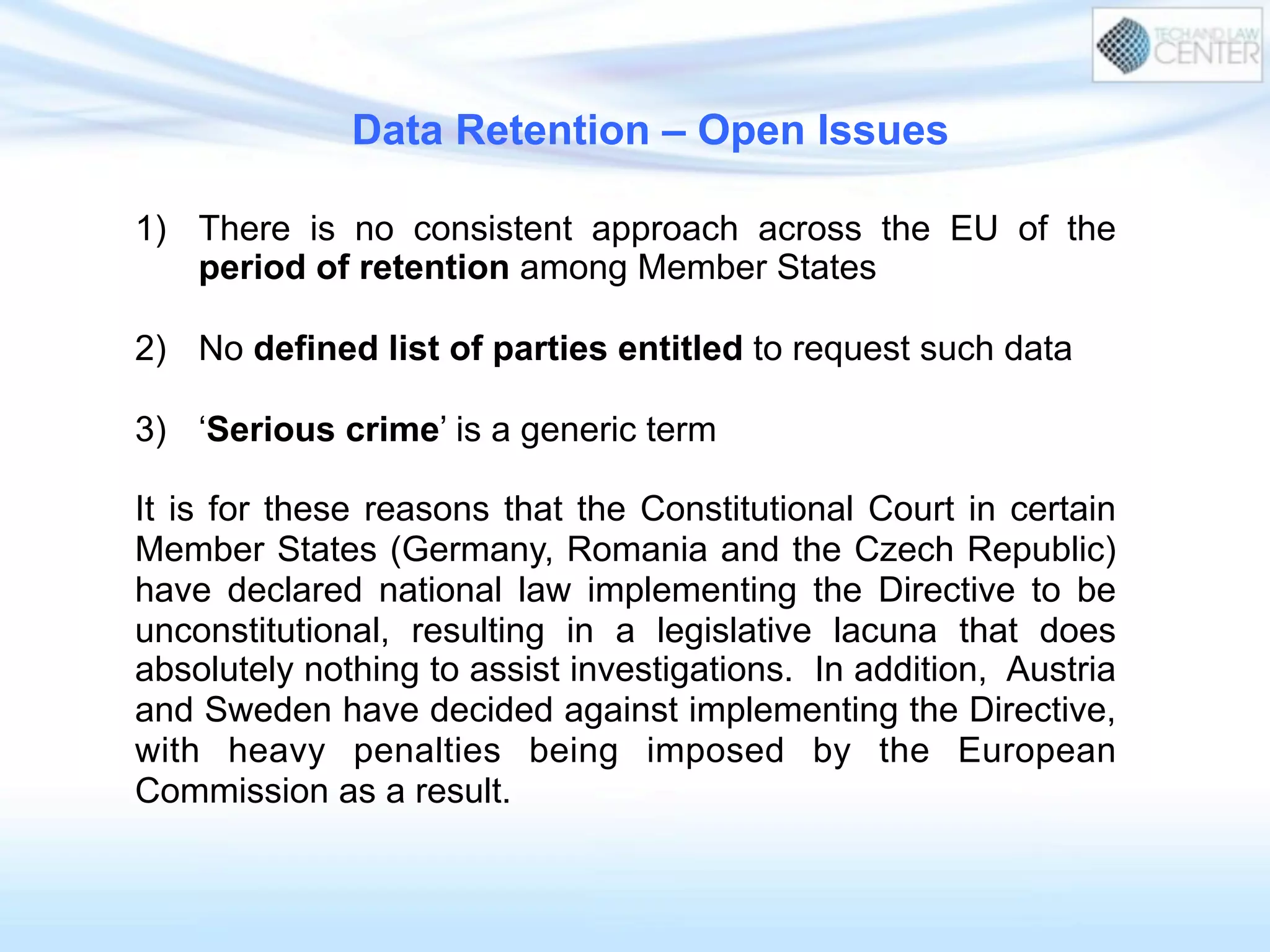Data Retention – Open Issues
1)  There is no consistent approach across the EU of the
period of retention among Member States
2)  No defined list of parties entitled to request such data
3)  ‘Serious crime’ is a generic term
It is for these reasons that the Constitutional Court in certain
Member States (Germany, Romania and the Czech Republic)
have declared national law implementing the Directive to be
unconstitutional, resulting in a legislative lacuna that does
absolutely nothing to assist investigations. In addition, Austria
and Sweden have decided against implementing the Directive,
with heavy penalties being imposed by the European
Commission as a result.
 