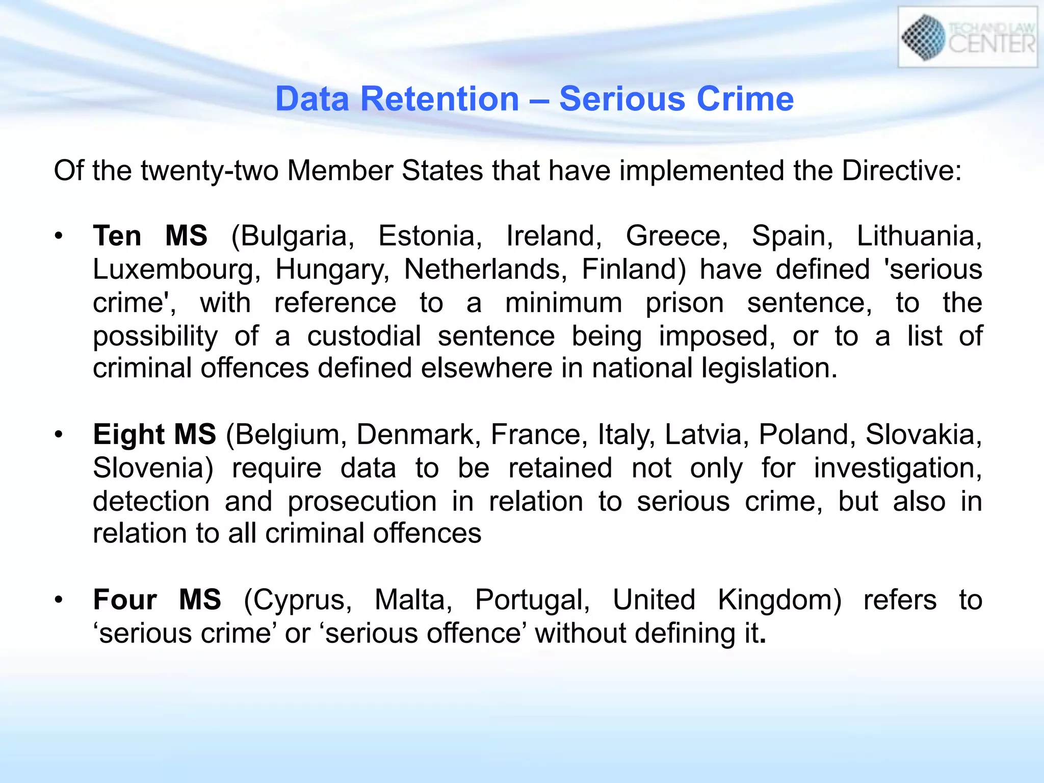 Data Retention – Serious Crime
Of the twenty-two Member States that have implemented the Directive:
•  Ten MS (Bulgaria, Estonia, Ireland, Greece, Spain, Lithuania,
Luxembourg, Hungary, Netherlands, Finland) have defined 'serious
crime', with reference to a minimum prison sentence, to the
possibility of a custodial sentence being imposed, or to a list of
criminal offences defined elsewhere in national legislation.
•  Eight MS (Belgium, Denmark, France, Italy, Latvia, Poland, Slovakia,
Slovenia) require data to be retained not only for investigation,
detection and prosecution in relation to serious crime, but also in
relation to all criminal offences
•  Four MS (Cyprus, Malta, Portugal, United Kingdom) refers to
‘serious crime’ or ‘serious offence’ without defining it.
 