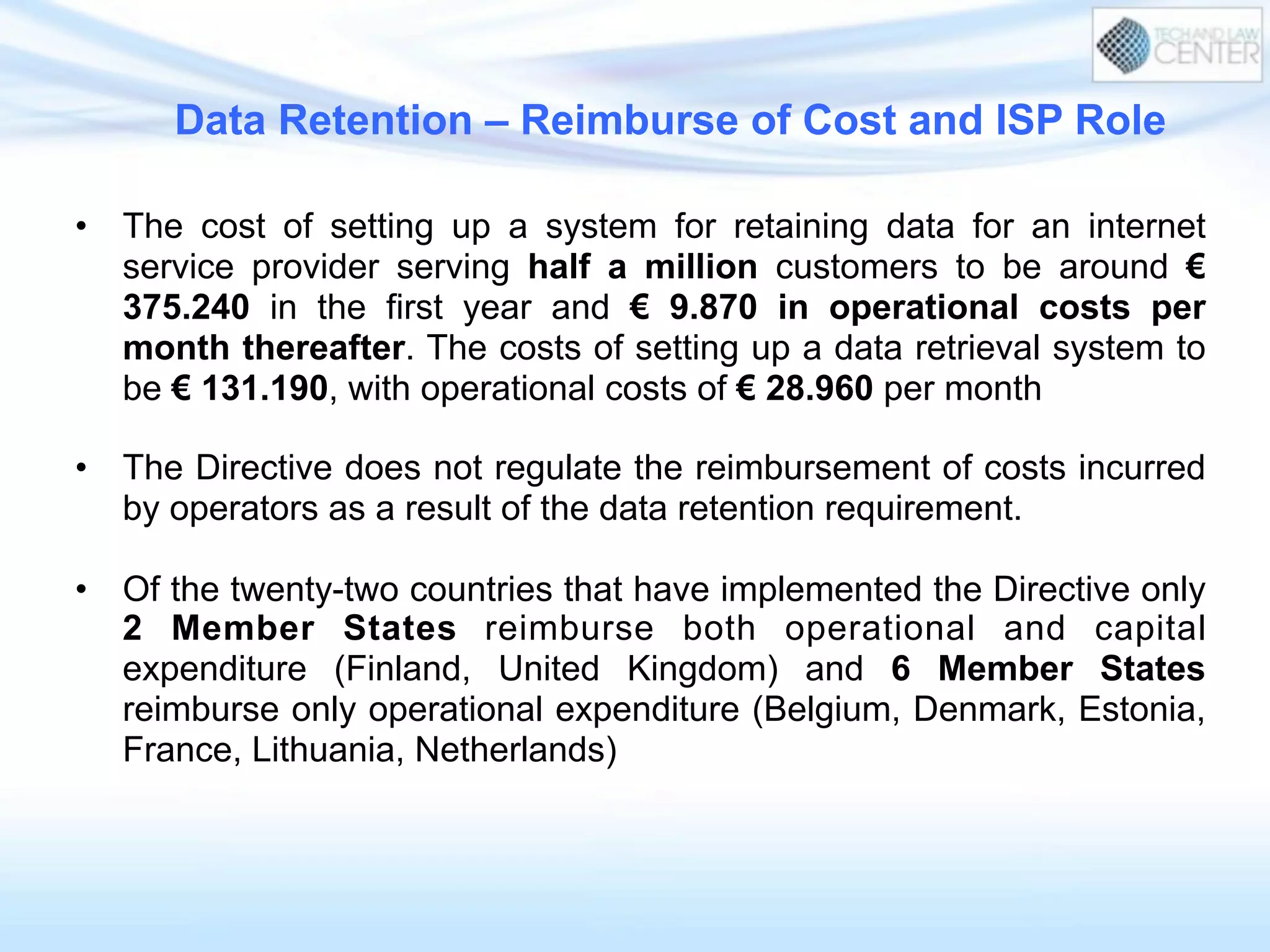 Data Retention – Reimburse of Cost and ISP Role
•  The cost of setting up a system for retaining data for an internet
service provider serving half a million customers to be around €
375.240 in the first year and € 9.870 in operational costs per
month thereafter. The costs of setting up a data retrieval system to
be € 131.190, with operational costs of € 28.960 per month
•  The Directive does not regulate the reimbursement of costs incurred
by operators as a result of the data retention requirement.
•  Of the twenty-two countries that have implemented the Directive only
2 Member States reimburse both operational and capital
expenditure (Finland, United Kingdom) and 6 Member States
reimburse only operational expenditure (Belgium, Denmark, Estonia,
France, Lithuania, Netherlands)
 