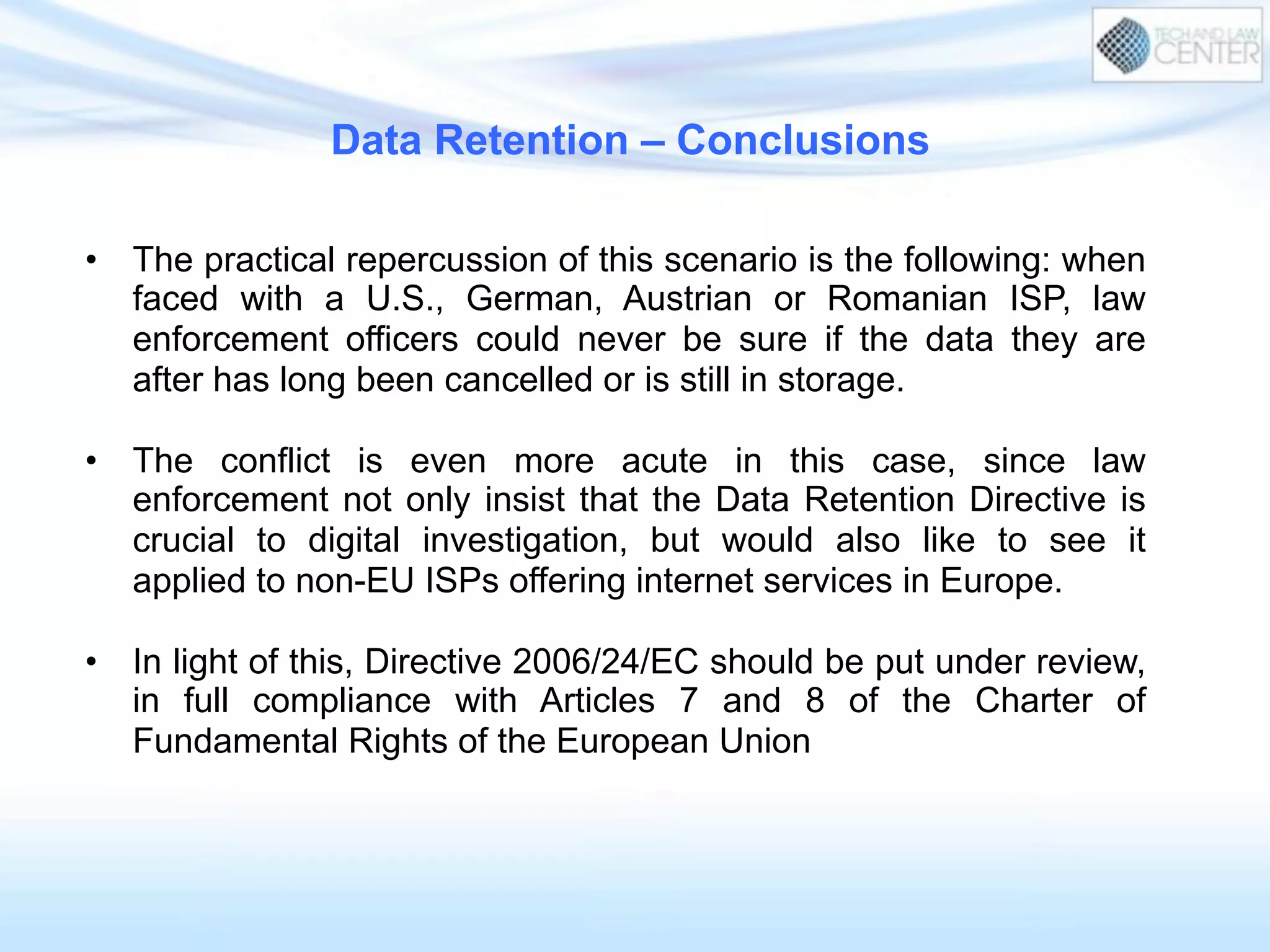 Data Retention – Conclusions
•  The practical repercussion of this scenario is the following: when
faced with a U.S., German, Austrian or Romanian ISP, law
enforcement officers could never be sure if the data they are
after has long been cancelled or is still in storage.
•  The conflict is even more acute in this case, since law
enforcement not only insist that the Data Retention Directive is
crucial to digital investigation, but would also like to see it
applied to non-EU ISPs offering internet services in Europe.
•  In light of this, Directive 2006/24/EC should be put under review,
in full compliance with Articles 7 and 8 of the Charter of
Fundamental Rights of the European Union
 