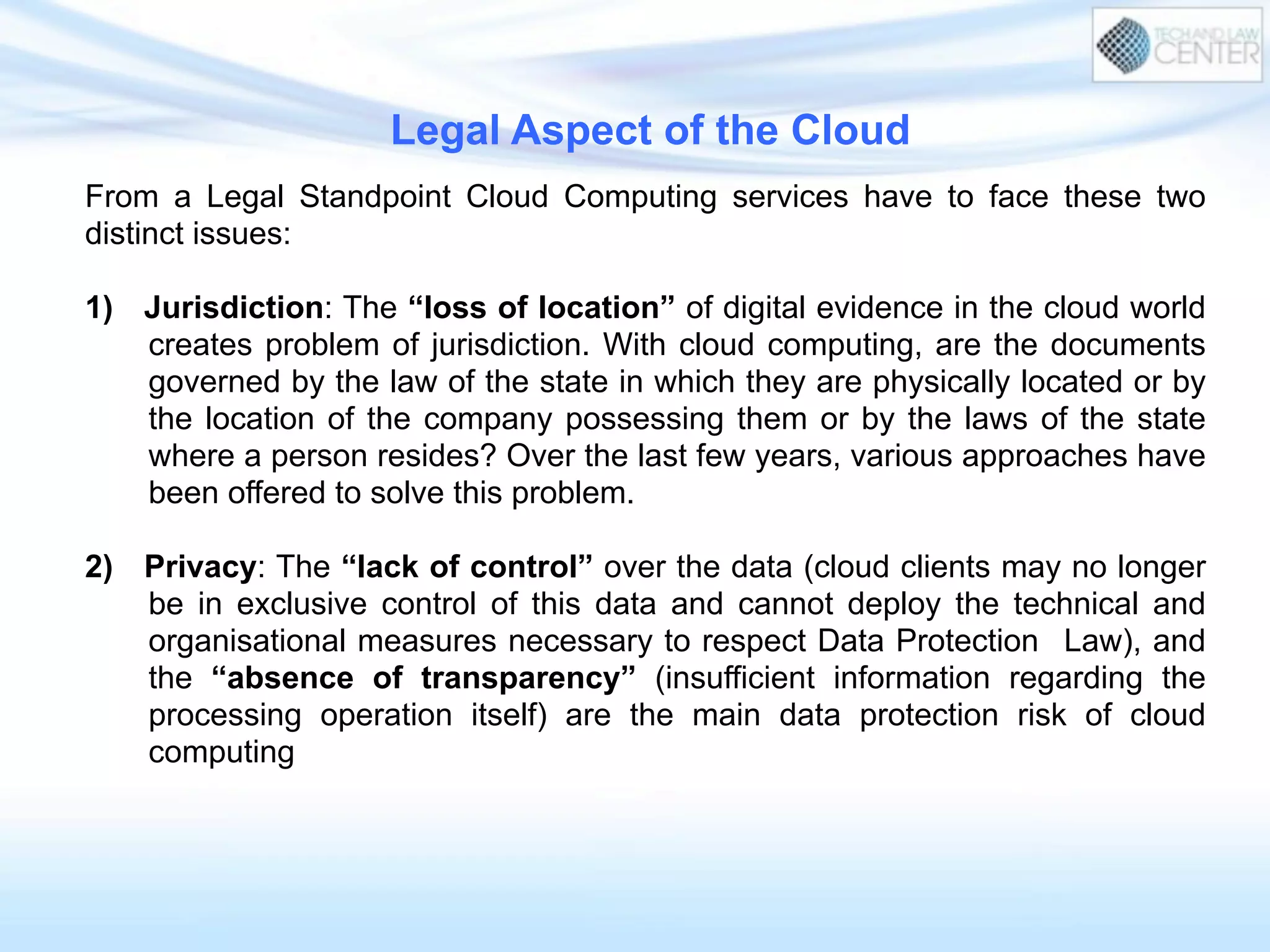 From a Legal Standpoint Cloud Computing services have to face these two
distinct issues:
1)  Jurisdiction: The “loss of location” of digital evidence in the cloud world
creates problem of jurisdiction. With cloud computing, are the documents
governed by the law of the state in which they are physically located or by
the location of the company possessing them or by the laws of the state
where a person resides? Over the last few years, various approaches have
been offered to solve this problem.
2)  Privacy: The “lack of control” over the data (cloud clients may no longer
be in exclusive control of this data and cannot deploy the technical and
organisational measures necessary to respect Data Protection Law), and
the “absence of transparency” (insufficient information regarding the
processing operation itself) are the main data protection risk of cloud
computing
Legal Aspect of the Cloud
 