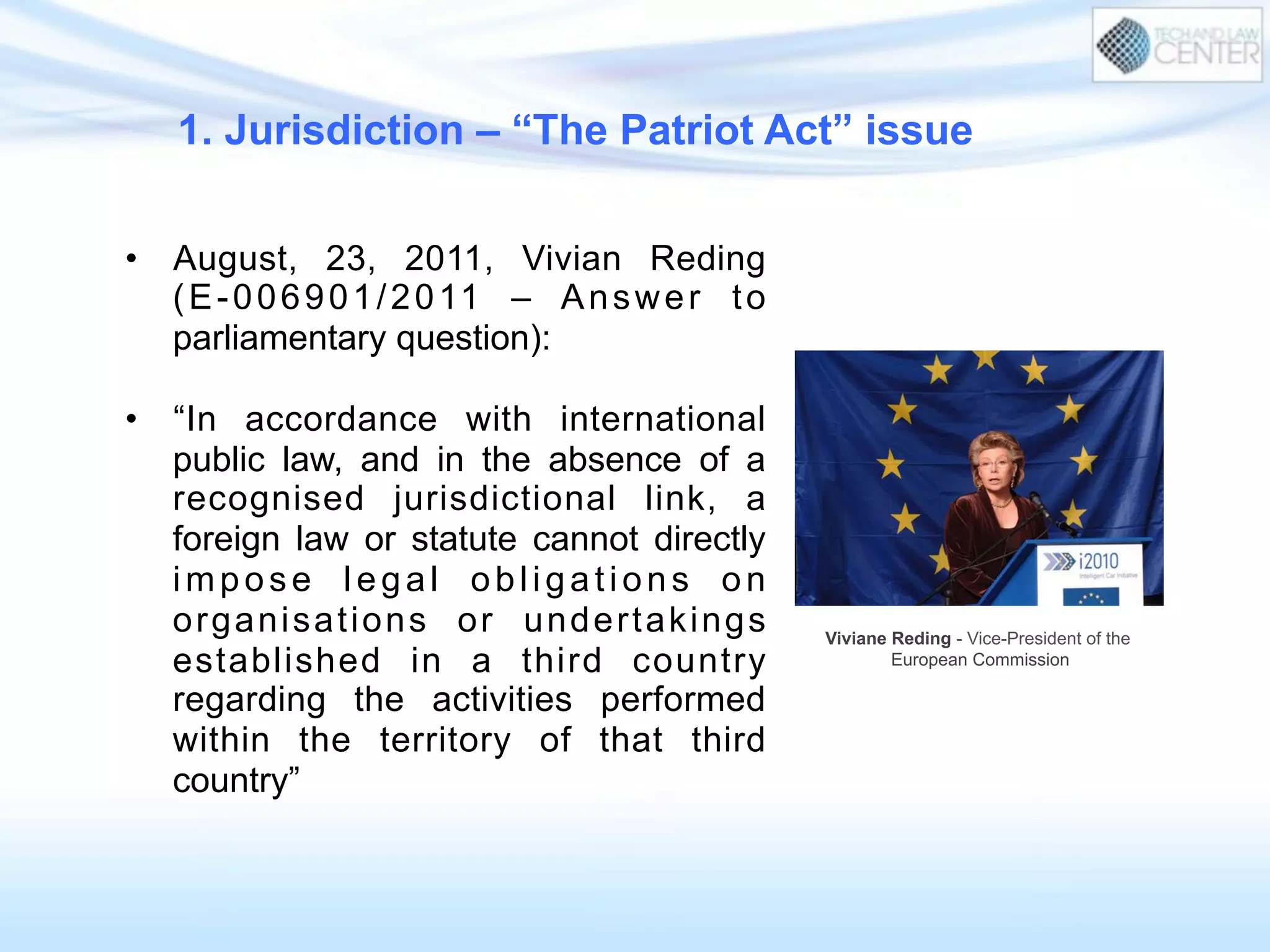 •  August, 23, 2011, Vivian Reding
(E-006901/2011 – Answer to
parliamentary question):
•  “In accordance with international
public law, and in the absence of a
recognised jurisdictional link, a
foreign law or statute cannot directly
impose legal obligations on
organisations or undertakings
established in a third country
regarding the activities performed
within the territory of that third
country”
1. Jurisdiction – “The Patriot Act” issue
Viviane Reding - Vice-President of the
European Commission
 