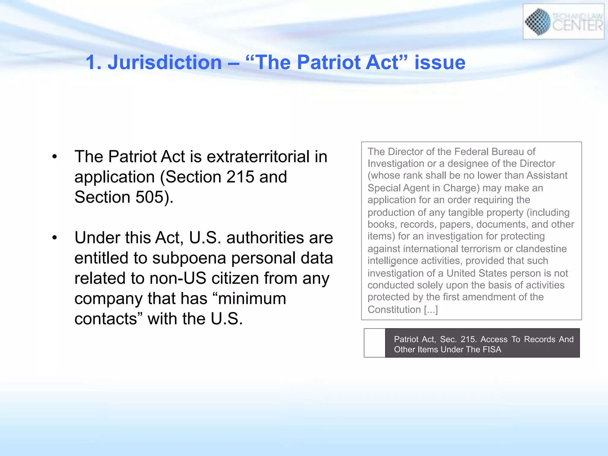 1. Jurisdiction – “The Patriot Act” issue
•  The Patriot Act is extraterritorial in
application (Section 215 and
Section 505).
•  Under this Act, U.S. authorities are
entitled to subpoena personal data
related to non-US citizen from any
company that has “minimum
contacts” with the U.S.
The Director of the Federal Bureau of
Investigation or a designee of the Director
(whose rank shall be no lower than Assistant
Special Agent in Charge) may make an
application for an order requiring the
production of any tangible property (including
books, records, papers, documents, and other
items) for an investigation for protecting
against international terrorism or clandestine
intelligence activities, provided that such
investigation of a United States person is not
conducted solely upon the basis of activities
protected by the first amendment of the
Constitution [...]
Patriot Act, Sec. 215. Access To Records And
Other Items Under The FISA
 