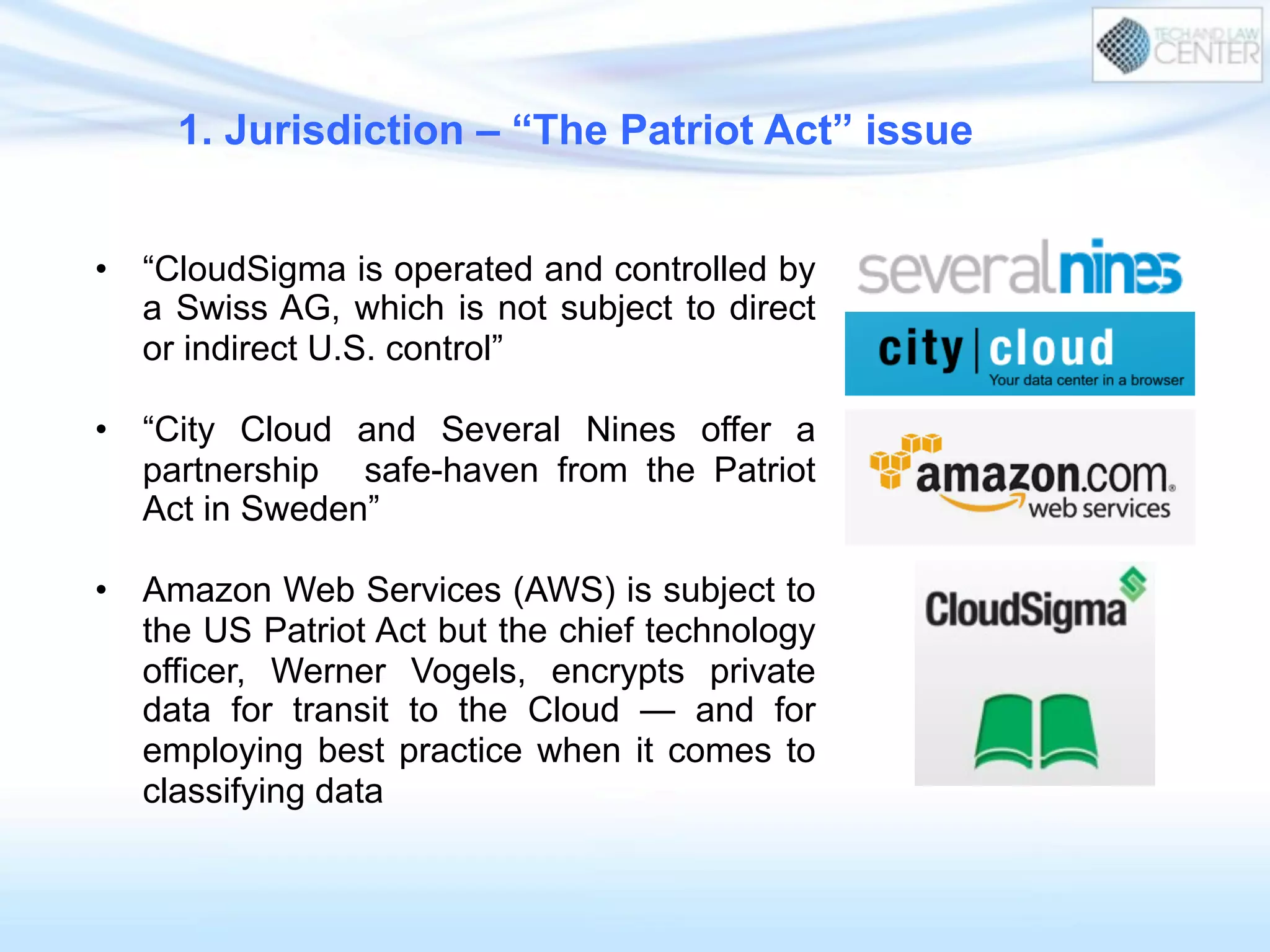•  “CloudSigma is operated and controlled by
a Swiss AG, which is not subject to direct
or indirect U.S. control”
•  “City Cloud and Several Nines offer a
partnership safe-haven from the Patriot
Act in Sweden”
•  Amazon Web Services (AWS) is subject to
the US Patriot Act but the chief technology
officer, Werner Vogels, encrypts private
data for transit to the Cloud — and for
employing best practice when it comes to
classifying data
1. Jurisdiction – “The Patriot Act” issue
 