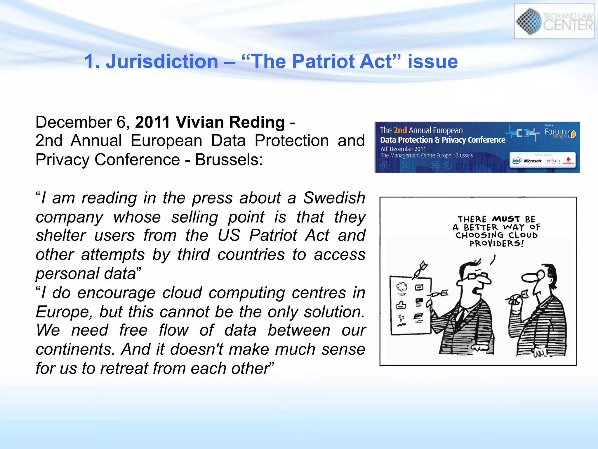 December 6, 2011 Vivian Reding -
2nd Annual European Data Protection and
Privacy Conference - Brussels:
“I am reading in the press about a Swedish
company whose selling point is that they
shelter users from the US Patriot Act and
other attempts by third countries to access
personal data”
“I do encourage cloud computing centres in
Europe, but this cannot be the only solution.
We need free flow of data between our
continents. And it doesn't make much sense
for us to retreat from each other”
1. Jurisdiction – “The Patriot Act” issue
 