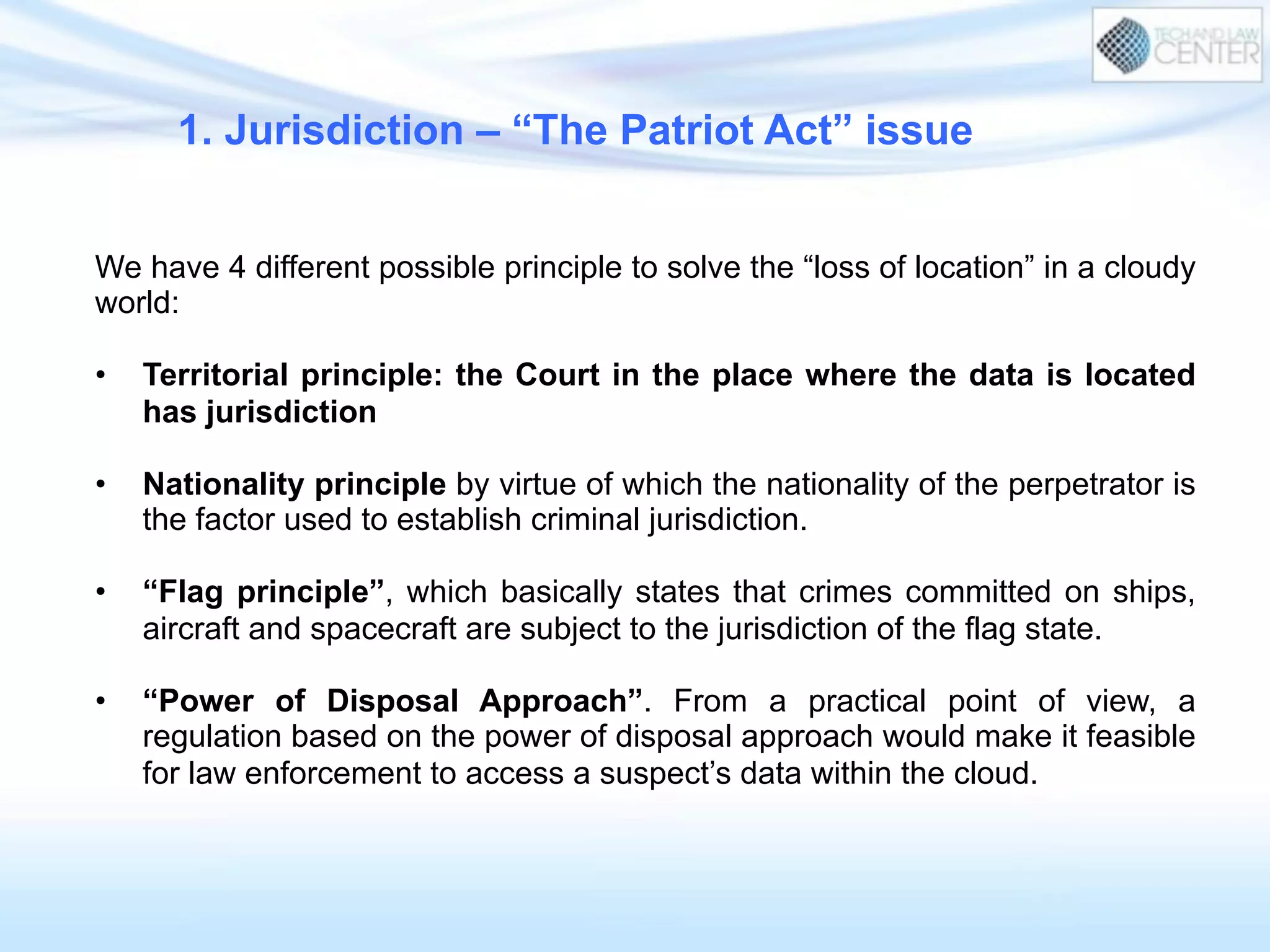 We have 4 different possible principle to solve the “loss of location” in a cloudy
world:
•  Territorial principle: the Court in the place where the data is located
has jurisdiction
•  Nationality principle by virtue of which the nationality of the perpetrator is
the factor used to establish criminal jurisdiction.
•  “Flag principle”, which basically states that crimes committed on ships,
aircraft and spacecraft are subject to the jurisdiction of the flag state.
•  “Power of Disposal Approach”. From a practical point of view, a
regulation based on the power of disposal approach would make it feasible
for law enforcement to access a suspect’s data within the cloud.
1. Jurisdiction – “The Patriot Act” issue
 