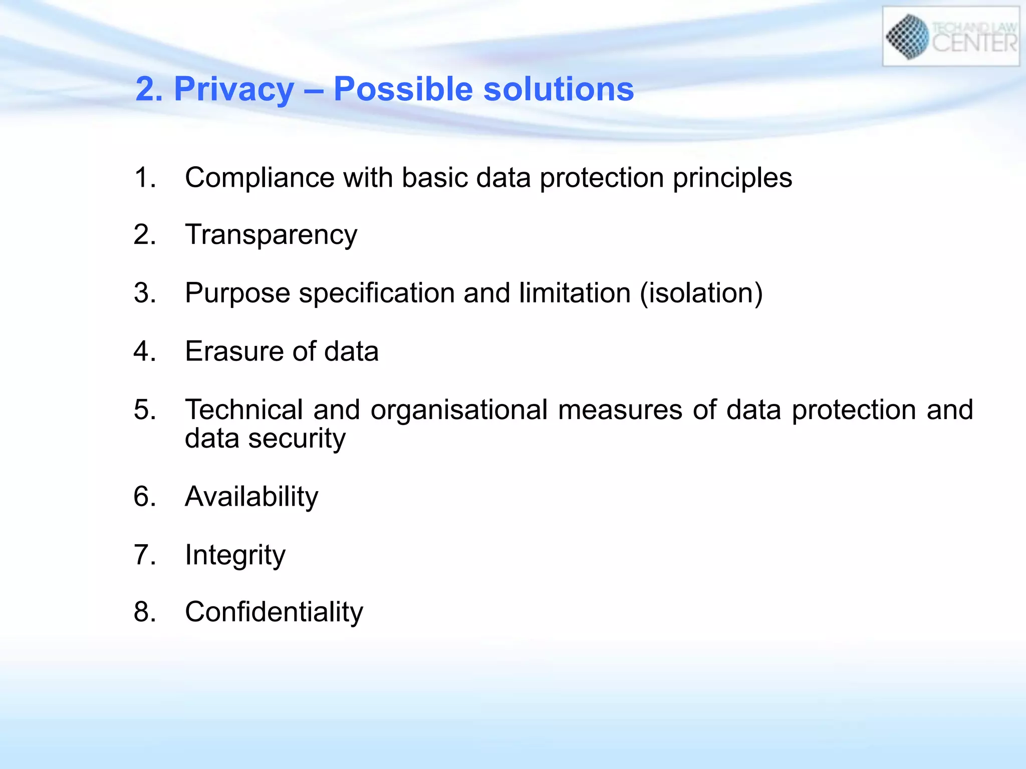 1.  Compliance with basic data protection principles
2.  Transparency
3.  Purpose specification and limitation (isolation)
4.  Erasure of data
5.  Technical and organisational measures of data protection and
data security
6.  Availability
7.  Integrity
8.  Confidentiality
2. Privacy – Possible solutions
 