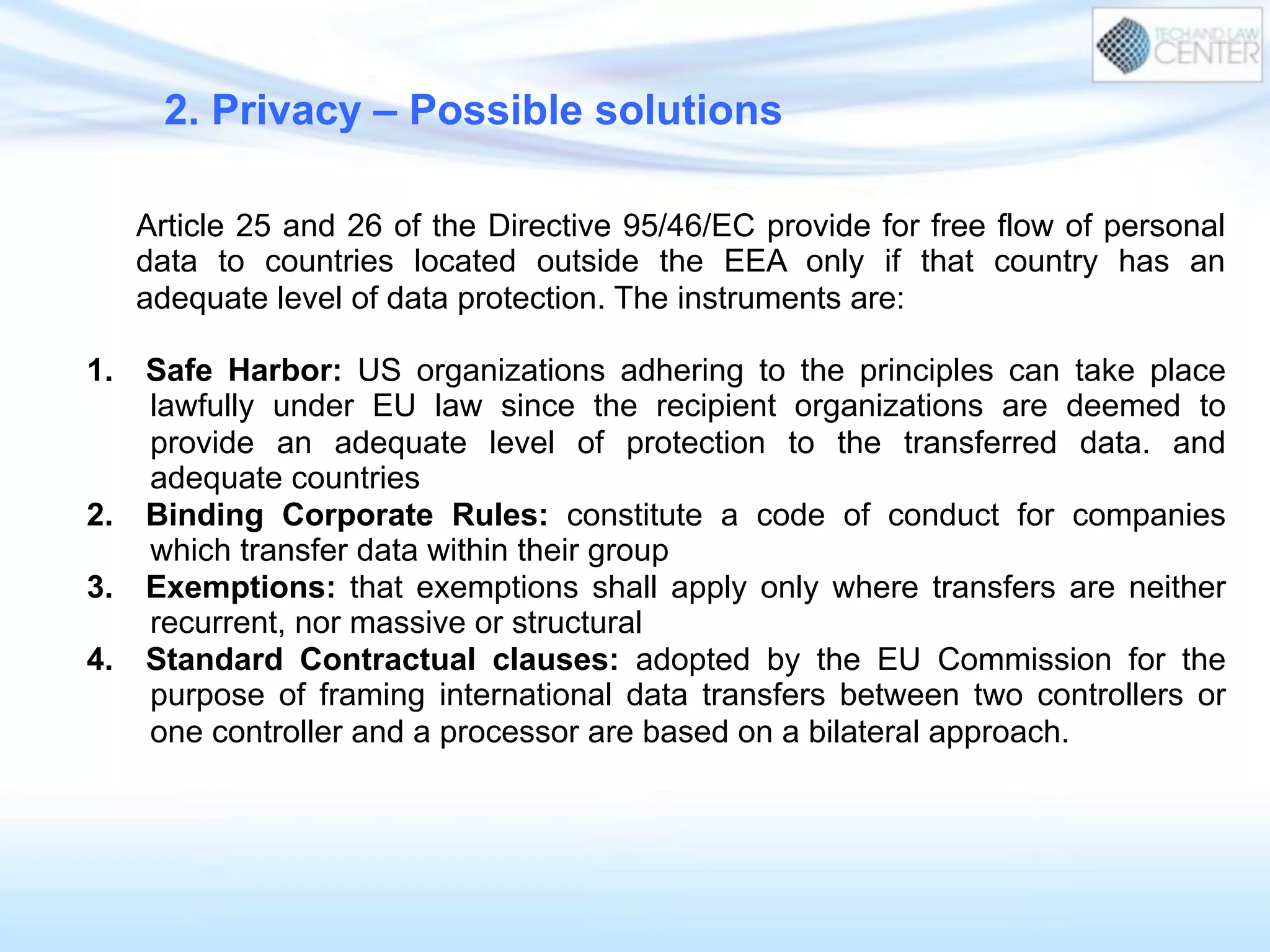 Article 25 and 26 of the Directive 95/46/EC provide for free flow of personal
data to countries located outside the EEA only if that country has an
adequate level of data protection. The instruments are:
1.  Safe Harbor: US organizations adhering to the principles can take place
lawfully under EU law since the recipient organizations are deemed to
provide an adequate level of protection to the transferred data. and
adequate countries
2.  Binding Corporate Rules: constitute a code of conduct for companies
which transfer data within their group
3.  Exemptions: that exemptions shall apply only where transfers are neither
recurrent, nor massive or structural
4.  Standard Contractual clauses: adopted by the EU Commission for the
purpose of framing international data transfers between two controllers or
one controller and a processor are based on a bilateral approach.
2. Privacy – Possible solutions
 