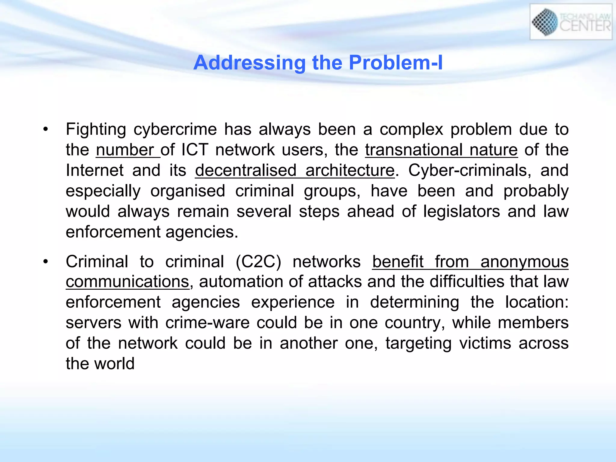 Addressing the Problem-I
•  Fighting cybercrime has always been a complex problem due to
the number of ICT network users, the transnational nature of the
Internet and its decentralised architecture. Cyber-criminals, and
especially organised criminal groups, have been and probably
would always remain several steps ahead of legislators and law
enforcement agencies.
•  Criminal to criminal (C2C) networks benefit from anonymous
communications, automation of attacks and the difficulties that law
enforcement agencies experience in determining the location:
servers with crime-ware could be in one country, while members
of the network could be in another one, targeting victims across
the world
 