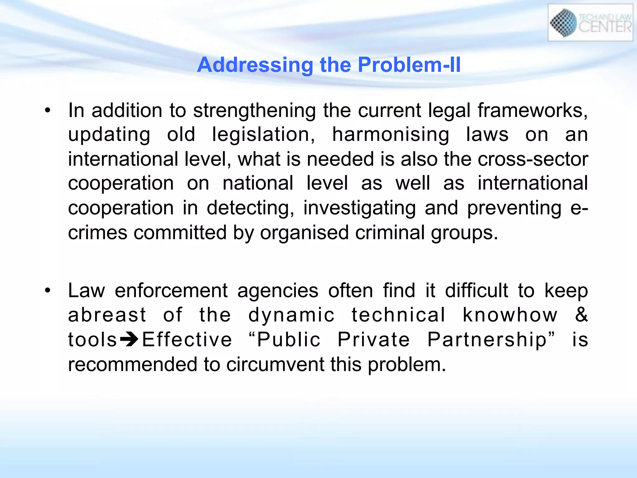 Addressing the Problem-II
•  In addition to strengthening the current legal frameworks,
updating old legislation, harmonising laws on an
international level, what is needed is also the cross-sector
cooperation on national level as well as international
cooperation in detecting, investigating and preventing e-
crimes committed by organised criminal groups.
•  Law enforcement agencies often find it difficult to keep
abreast of the dynamic technical knowhow &
toolsèEffective “Public Private Partnership” is
recommended to circumvent this problem.
 