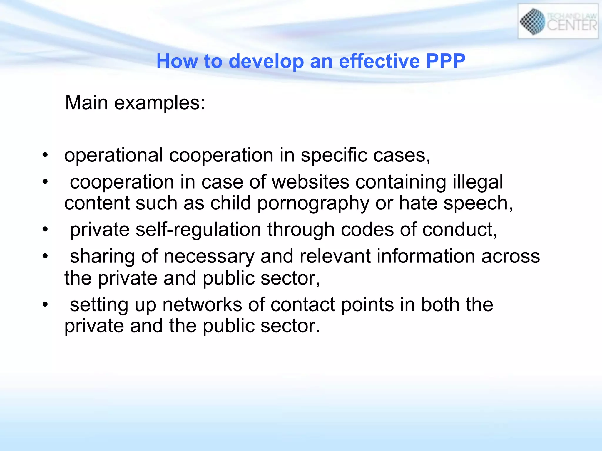 How to develop an effective PPP
Main examples:
•  operational cooperation in specific cases,
•  cooperation in case of websites containing illegal
content such as child pornography or hate speech,
•  private self-regulation through codes of conduct,
•  sharing of necessary and relevant information across
the private and public sector,
•  setting up networks of contact points in both the
private and the public sector.
 