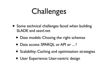 Challenges
• Some technical challenges faced when building
  SLADE and seevl.net
 • Data models: Chosing the right schemas
 • Data access: SPARQL or API or ... ?
 • Scalability: Caching and optimisation strategies
 • User Experience: User-centric design
 