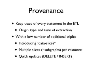 Provenance
• Keep trace of every statement in the ETL
 • Origin, type and time of extraction
• With a low number of additional triples
 • Introducing “data-slices”
 • Multiple slices (=subgraphs) per resource
 • Quick updates (DELETE / INSERT)
 