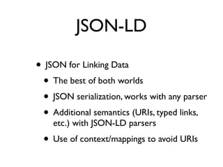 JSON-LD

• JSON for Linking Data
 • The best of both worlds
 • JSON serialization, works with any parser
 • Additional semantics (URIs, typed links,
    etc.) with JSON-LD parsers
 • Use of context/mappings to avoid URIs
 