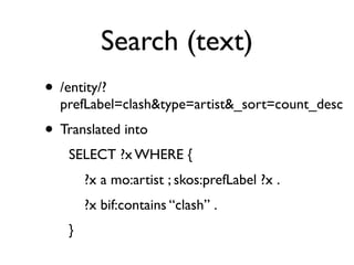 Search (text)
• /entity/?
  prefLabel=clash&type=artist&_sort=count_desc
• Translated into
    SELECT ?x WHERE {
        ?x a mo:artist ; skos:prefLabel ?x .
        ?x bif:contains “clash” .
    }
 