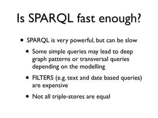 Is SPARQL fast enough?
• SPARQL is very powerful, but can be slow
 • Some simple queries may lead to deep
    graph patterns or transversal queries
    depending on the modelling
 • FILTERS (e.g. text and date based queries)
    are expensive
 • Not all triple-stores are equal
 
