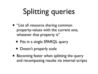 Splitting queries
• “List all resource sharing common
  property-values with the current one,
  whatever that property is”
 • Fits in a single SPARQL query
 • Doesn’t properly scale
• Becoming faster when splitting the query
  and recomposing results via internal scripts
 